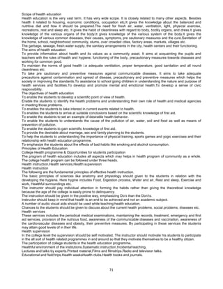 71
Scope of health education
Health education is the very vast term. It has very wide scope. It is closely related to many other aspects. Besides
health it related to housing, economic conditions, occupation etc.It gives the knowledge about the balanced and
nutritive diet and how it should be prepared.The need for fresh air, water, ventilation, light, physical exercise,
recreations, rest and sleep etc. It gives the habit of cleanliness with regard to body, bodily organs, and dress.It gives
knowledge of the various organs of the body.It gives knowledge of the various system of the body.It gives the
knowledge of various common diseases, their causes, symptoms, pre cautionary measures and the cure.Sanitation of
the home, school, neighborhood community, slums, over crowded cities, factory areas, markets, villages etc.
The garbage, sewage, fresh water supply, the sanitary arrangements in the city, health centers and their functioning.
The aims of health education
To provide information about health and its values as a community asset. It aims at acquainting the pupils and
teachers with the rules of health and hygiene, functioning of the body, precautionary measures towards diseases and
working for common good.
To maintain the norms of good health i.e adequate ventilation, proper temperature, good sanitation and all round
cleanliness etc.
To take pre cautionary and preventive measures against communicable diseases. It aims to take adequate
precautions against contamination and spread of disease, precautionary and preventive measures which helps the
society in improving the standards.To assistance to school going children in understanding the nature and purpose of
health services and facilities.To develop and promote mental and emotional health.To develop a sense of civic
responsibility.
The objectives of health education
To enable the students to develop a scientific point of view of health.
Enable the students to identify the health problems and understanding their own role of health and medical agencies
in meeting those problems.
To enables the students to take interest in current events related to health.
To enables the students to arrive at suitable conclusions based on the scientific knowledge of first aid.
To enable the students to set an example of desirable health behavior.
To enable the students to understands the cause of the pollution of air, water, soil and food as well as means of
prevention of pollution.
To enable the students to gain scientific knowledge of first aid.
To provide the desirable about marriage, sex and family planning to the students.
To help the students to understanding the importance of physical training, sports games and yogic exercises and their
relationship with health education programme.
To emphasize the students about the effects of bad habits like smoking and alcohol consumption.
Principles of Health Education
College Health programme & Opportunities for students participation
The program of health education includes all aspects which may helps in health program of community as a whole.
The college health program can be followed under three heads.
Health instruction,Health services,Health supervision
Health instruction
The following are the fundamental principles of effective health instruction.
The basic principles of sciences like anatomy and physiology should given to the students in relation with the
developing the hygiene. Here hygine includes Food, Digestion process, Water and air, Rest and sleep, Exercise and
work, Healthful surroundings etc.
The instructor should pay individual attention in forming the habits rather than giving the theoretical knowledge
because the age of the college is easily prone to delinquency.
The instruction should be given in the positive way, emphasizing Do’s than the Don’ts.
Instructor should keep in mind that health is an end to be achieved and not an academic subject.
A number of audio visual aids should be used while teaching health education.
Chances to the students should be given to discuss about the current health problems, social problems, diseases etc.
Health services
These services includes the periodical medical examinations, maintaining the records, treatment, emergency and first
aid services, provision of the nutrious food, awareness of the communicable diseases and vaccination, awareness of
the cardiovascular diseases and obesity, their preventive measures. By participating in these services the students
may attain good levels of in their life.
Health supervision
In the college level the supervision should be self motivated. The instructor should motivate his students to participate
in the all sort of health related programmes in and around so that they motivate themselves to be a healthy citizen.
The participation of college students in the health education programme.
Healthful environment of the institutions.Systematic instruction.Incidental teaching.
Lectures and talks by experts.Printed material,Films and filmstrips.Radio and television talks.
Educational and field trips.Health weeksHealth clubs.Health books and journals.
 