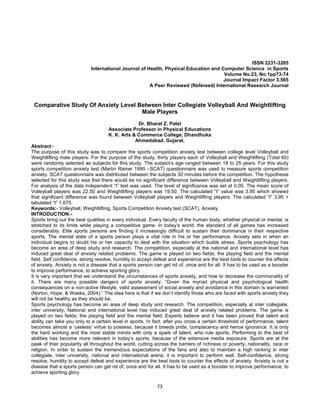 73
ISSN 2231-3265
International Journal of Health, Physical Education and Computer Science in Sports
Volume No.23, No.1pp73-74
Journal Impact Factor 3.565
A Peer Reviewed (Refereed) International Research Journal
Comparative Study Of Anxiety Level Between Inter Collegiate Volleyball And Weightlifting
Male Players
Dr. Bharat Z. Patel
Associate Professor in Physical Educations
K. K. Arts & Commerce College, Dhandhuka
Ahmedabad. Gujarat.
Abstract:-
The purpose of this study was to compare the sports competition anxiety test between college level Volleyball and
Weightlifting male players. For the purpose of the study, thirty players each of Volleyball and Weightlifting (Total 60)
were randomly selected as subjects for this study. The subject’s age ranged between 18 to 25 years. For this study
sports competition anxiety test (Martin Rainer 1990 –SCAT) questionnaire was used to measure sports competition
anxiety. SCAT questionnaire was distributed between the subjects 30 minutes before the competition. The hypothesis
selected for this study was that there would be no significant difference between Volleyball and Weightlifting players.
For analysis of the data independent “t” test was used. The level of significance was set at 0.05. The mean score of
Volleyball players was 22.50 and Weightlifting players was 19.50. The calculated “t” value was 3.95 which showed
that significant difference was found between Volleyball players and Weightlifting players. The calculated “t” 3.95 >
tabulated “t” 1.675.
Keywords:- Volleyball, Weightlifting, Sports Competition Anxiety test (SCAT), Anxiety.
INTRODUCTION:-
Sports bring out the best qualities in every individual. Every faculty of the human body, whether physical or mental, is
stretched to its limits while playing a competitive game. In today’s world, the standard of all games has increased
considerably. Elite sports persons are finding it increasingly difficult to sustain their dominance in their respective
sports. The mental state of a sports person plays a vital role in his or her performance. Anxiety sets in when an
individual begins to doubt his or her capacity to deal with the situation which builds stress. Sports psychology has
become an area of deep study and research. The competition, especially at the national and international level has
induced great deal of anxiety related problems. The game is played on two fields; the playing field and the mental
field. Self confidence, strong resolve, humility to accept defeat and experience are the best tools to counter the effects
of anxiety. Anxiety is not a disease that a sports person can get rid of, once and for all. It has to be used as a booster
to improve performance, to achieve sporting glory.
It is very important that we understand the circumstances of sports anxiety, and how to decrease the commonality of
it. There are many possible dangers of sports anxiety; “Given the myriad physical and psychological health
consequences on a non-active lifestyle, valid assessment of social anxiety and avoidance in this domain is warranted
(Norton, Hope, & Weeks, 2004).” The idea here is that if we don’t identify those who are faced with sports anxiety they
will not be healthy as they should be.
Sports psychology has become an area of deep study and research. The competition, especially at inter collegiate,
inter university, National and international level has induced great deal of anxiety related problems. The game is
played on two fields; the playing field and the mental field. Experts believe and it has been proved that talent and
ability can take you only to a certain level in sports. In fact, after you cross a certain threshold of performance, talent
becomes almost a ‘useless’ virtue to possess, because it breeds pride, complacency and hence ignorance. It is only
the hard working and the most stable minds with only a spark of talent, who rule sports. Performing to the best of
abilities has become more relevant in today’s sports, because of the extensive media exposure. Sports are at the
peak of their popularity all throughout the world, cutting across the barriers of richness or poverty, nationality, race or
religion. In order to sustain the tremendous expectations of the fans and also to maintain a high ranking in inter
collegiate, inter university, national and international arena, it is important to perform well. Self-confidence, strong
resolve, humility to accept defeat and experience are the best tools to counter the effects of anxiety. Anxiety is not a
disease that a sports person can get rid of, once and for all. It has to be used as a booster to improve performance, to
achieve sporting glory.
 