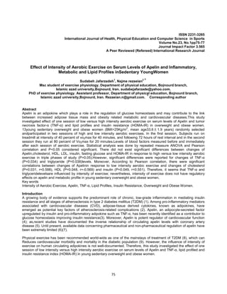 75
ISSN 2231-3265
International Journal of Health, Physical Education and Computer Science in Sports
Volume No.23, No.1pp75-77
Journal Impact Factor 3.565
A Peer Reviewed (Refereed) International Research Journal
Effect of Intensity of Aerobic Exercise on Serum Levels of Apelin and Inflammatory,
Metabolic and Lipid Profiles inSedentary YoungWomen
Sudabeh Jafarzadeh1
, Najme rezaeian2 ∗
Msc student of exercise physiology. Department of physical education, Bojnourd branch,
Islamic azad university,Bojnourd, Iran. sudabejafarzade@yahoo.com.
PhD of exercise physiology. Assistant professor, Department of physical education, Bojnourd branch,
Islamic azad university,Bojnourd, Iran. Rezaeian.n@gmail.com. ∗Corresponding author
Abstract
Apelin is an adipokine which plays a role in the regulation of glucose homeostasis and may contribute to the link
between increased adipose tissue mass and obesity related metabolic and cardiovascular diseases.This study
investigated effect of one session of low versus high intensity aerobic exercise on serum levels of Apelin and tumor
necrosis factor-α (TNF-α) and lipid profiles and insulin resistance (HOMA-IR) in overweight and obese women.
13young sedentary overweight and obese women (BMI>25Kg/m
2
, mean age33.6 ± 1.9 years) randomly selected
andparticipated in two sessions of high and low intensity aerobic exercises. In the first session, Subjects run on
treadmill at intensity of 40 percent of vo2max for 40 minutes, and following 72 hours of rest interval and in the second
session they run at 80 percent of Vo2max for 20 minutes.Levels of blood factors measured before and immediately
after each session of aerobic exercise. Statistical analysis was done by repeated measure ANOVA and Pearson
correlation and P<0.05 considered significant. There did not exist significant differences between changes of
Apelin,cholesterol, HDL, LDL, insulin, fasting glucose and HOMA-IR in response to high versus low intensity aerobic
exercise in triple phases of study (P>0.05);However, significant differences were reported for changes of TNF-α
(P=0.034) and triglyceride (P=0.038)levels. Moreover, According to Pearson correlation, there were significant
correlations between changes of Apelinin response to low intensity aerobic exercise and changes of cholesterol
(P=0.031, r=0.598), HDL (P=0.048, r=-0.569) and insulin (P=0.049, r=0.551). Therefore, it seems that TNF-α and
triglyceridelevelsare influenced by intensity of exercise; nevertheless, intensity of exercise does not have regulatory
effects on apelin and metabolic profile in young sedentary overweight and obese women.
Key words
Intensity of Aerobic Exercise, Apelin, TNF-α, Lipid Profiles, Insulin Resistance, Overweight and Obese Women.
Introduction
A growing body of evidence supports the predominant role of chronic, low-grade inflammation in mediating insulin
resistance and all stages of atherosclerosis in type 2 diabetes mellitus (T2DM) (1). Among pro-inflammatory mediators
associated with cardiovascular diseases (CVD), adipose-tissue derived cytokines, known as adipokines, have
emerged as potential key factors of atherosclerosis-related complications (2). Apelin, an adipocyte-secreted factor
upregulated by insulin and pro-inflammatory adipokine such as TNF-α, has been recently identified as a contributor to
glucose homeostasis improving insulin resistance(3). Moreover, Apelin is potent regulator of cardiovascular function
(4); as,recent studies have documented the inverse relationship of circulating apelin levels with coronary artery
disease (5). Until present, available data concerning pharmaceutical and non-pharmaceutical regulation of apelin have
been extremely limited (6)(7).
Physical exercise has been recommended world-wide as one of the mainstays of treatment of T2DM (8), which can
Reduces cardiovascular morbidity and mortality in the diabetic population (9). However, the influence of intensity of
exercise on human circulating adipokines is not well-documented. Therefore, this study investigated the effect of one
session of low intensity versus high intensity aerobic exercise on serum levels of Apelin and TNF-α, lipid profiled and
insulin resistance index (HOMA-IR) in young sedentary overweight and obese women.
 