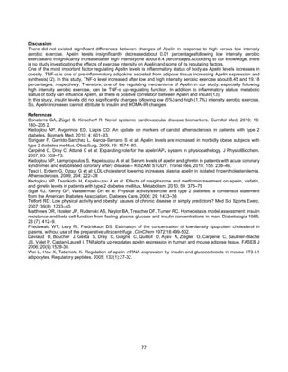 77
Discussion
There did not existed significant differences between changes of Apelin in response to high versus low intensity
aerobic exercise. Apelin levels insignificantly decreasedabout 0.01 percentagesfollowing low intensity aerobic
exerciseand insignificantly increasedafter high intensityone about 8.4 percentages.According to our knowledge, there
is no study investigating the effects of exercise intensity on Apelin and some of its regulating factors.
One of the most important factor regulating Apelin levels is inflammatory status of body as Apelin levels increases in
obesity. TNF-α is one of pre-inflammatory adipokine secreted from adipose tissue increasing Apelin expression and
synthesis(12). In this study, TNF-α level increased after low and high intensity aerobic exercise about 8.45 and 19.18
percentages, respectively. Therefore, one of the regulating mechanisms of Apelin in our study, especially following
high intensity aerobic exercise, can be TNF-α up-regulating function. In addition to inflammatory status, metabolic
status of body can influence Apelin, as there is positive correlation between Apelin and insulin(13).
In this study, insulin levels did not significantly changes following low (5%) and high (1.7%) intensity aerobic exercise.
So, Apelin increases cannot attribute to insulin and HOMA-IR changes.
References
Bonaterra GA, Zügel S, Kinscherf R: Novel systemic cardiovascular disease biomarkers. CurrMol Med, 2010; 10:
180–205 2.
Kadoglou NP, Avgerinos ED, Liapis CD: An update on markers of carotid atherosclerosis in patients with type 2
diabetes. Biomark Med, 2010; 4: 601–93.
Soriguer F, Garrido-Sanchez L, Garcia-Serrano S et al: Apelin levels are increased in morbidly obese subjects with
type 2 diabetes mellitus. ObesSurg, 2009; 19: 1574–80.
Carpéné C, Dray C, Attané C et al: Expanding role for the apelin/APJ system in physiopathology. J PhysiolBiochem,
2007; 63: 359–73.
Kadoglou NP, Lampropoulos S, Kapelouzou A et al: Serum levels of apelin and ghrelin in patients with acute coronary
syndromes and established coronary artery disease – KOZANI STUDY. Transl Res, 2010; 155: 238–46.
Tasci I, Erdem G, Ozgur G et al: LDL-cholesterol lowering increases plasma apelin in isolated hypercholesterolemia.
Atherosclerosis, 2009; 204: 222–28
Kadoglou NP, Tsanikidis H, Kapelouzou A et al: Effects of rosiglitazone and metformin treatment on apelin, visfatin,
and ghrelin levels in patients with type 2 diabetes mellitus. Metabolism, 2010; 59: 373–79
Sigal RJ, Kenny GP, Wasserman DH et al: Physical activity/exercise and type 2 diabetes: a consensus statement
from the American Diabetes Association. Diabetes Care, 2006; 29: 1433–38
Telford RD: Low physical activity and obesity: causes of chronic disease or simply predictors? Med Sci Sports Exerc,
2007; 39(8): 1233–40.
Matthews DR, Hosker JP, Rudenski AS, Naylor BA, Treacher DF, Turner RC. Homeostasis model assessment: insulin
resistance and beta-cell function from fasting plasma glucose and insulin concentrations in man. Diabetologia 1985;
28 (7): 412–9.
Friedewald WT, Levy RI, Fredrickson DS. Estimation of the concentration of low-density lipoprotein cholesterol in
plasma, without use of the preparative ultracentrifuge .ClinChem 1972;18:499-502.
Daviaud D, Boucher J, Gesta S, Dray C, Guigne C, Quilliot D, Ayav A, Ziegler O, Carpene C, Saulnier-Blache
JS, Valet P, Castan-Laurell I. TNFalpha up-regulates apelin expression in human and mouse adipose tissue. FASEB J
2006; 20(9):1528-30.
Wei L, Hou X, Tatemoto K. Regulation of apelin mRNA expression by insulin and glucocorticoids in mouse 3T3-L1
adipocytes. Regulatory peptides. 2005; 132(1):27-32.
 