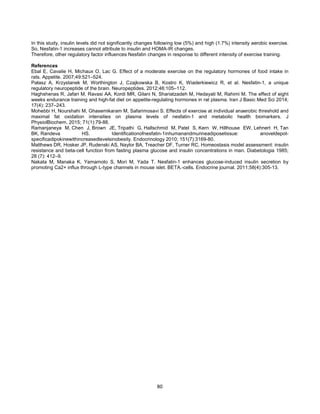 80
In this study, insulin levels did not significantly changes following low (5%) and high (1.7%) intensity aerobic exercise.
So, Nesfatin-1 increases cannot attribute to insulin and HOMA-IR changes.
Therefore, other regulatory factor influences Nesfatin changes in response to different intensity of exercise training.
References
Ebal E, Cavalie H, Michaux O, Lac G. Effect of a moderate exercise on the regulatory hormones of food intake in
rats. Appetite. 2007;49:521–524.
Pałasz A, Krzystanek M, Worthington J, Czajkowska B, Kostro K, Wiaderkiewicz R, et al. Nesfatin-1, a unique
regulatory neuropeptide of the brain. Neuropeptides. 2012;46:105–112.
Haghshenas R, Jafari M, Ravasi AA, Kordi MR, Gilani N, Shariatzadeh M, Hedayati M, Rahimi M. The effect of eight
weeks endurance training and high-fat diet on appetite-regulating hormones in rat plasma. Iran J Basic Med Sci 2014;
17(4): 237–243.
Mohebbi H, Nourshahi M, Ghasemikaram M, Safarimosavi S. Effects of exercise at individual anaerobic threshold and
maximal fat oxidation intensities on plasma levels of nesfatin-1 and metabolic health biomarkers. J
PhysiolBiochem. 2015; 71(1):79-88.
Ramanjaneya M, Chen J, Brown JE, Tripathi G, Hallschmid M, Patel S, Kern W, Hillhouse EW, Lehnert H, Tan
BK, Randeva HS. Identificationofnesfatin-1inhumanandmurineadiposetissue: anoveldepot-
specificadipokinewithincreasedlevelsinobesity. Endocrinology 2010; 151(7):3169-80.
Matthews DR, Hosker JP, Rudenski AS, Naylor BA, Treacher DF, Turner RC. Homeostasis model assessment: insulin
resistance and beta-cell function from fasting plasma glucose and insulin concentrations in man. Diabetologia 1985;
28 (7): 412–9.
Nakata M, Manaka K, Yamamoto S, Mori M, Yada T. Nesfatin-1 enhances glucose-induced insulin secretion by
promoting Ca2+ influx through L-type channels in mouse islet. BETA.-cells. Endocrine journal. 2011;58(4):305-13.
 