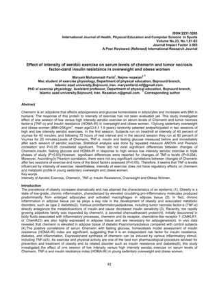 81
ISSN 2231-3265
International Journal of Health, Physical Education and Computer Science in Sports
Volume No.23, No.1,81-83
Journal Impact Factor 3.565
A Peer Reviewed (Refereed) International Research Journal
Effect of intensity of aerobic exercise on serum levels of chemerin and tumor necrosis
factor-αand insulin resistance in overweight and obese women
Maryam Mohammadi Farid1
, Najme rezaeian2 ∗
Msc student of exercise physiology. Department of physical education, Bojnourd branch,
Islamic azad university,Bojnourd, Iran. maryamfarid.mf@gmail.com.
PhD of exercise physiology. Assistant professor, Department of physical education, Bojnourd branch,
Islamic azad university,Bojnourd, Iran. Rezaeian.n@gmail.com. ∗Corresponding author
Abstract
Chemerin is an adipokine that affects adipogenesis and glucose homeostasis in adipocytes and increases with BMI in
humans. The response of this protein to intensity of exercise has not been evaluated yet. This study investigated
effect of one session of low versus high intensity aerobic exercise on serum levels of Chemerin and tumor necrosis
factor-α (TNF-α) and insulin resistance (HOMA-IR) in overweight and obese women. 13young sedentary overweight
and obese women (BMI>25Kg/m2
, mean age33.6 ± 1.9 years) randomly selected andparticipated in two sessions of
high and low intensity aerobic exercises. In the first session, Subjects run on treadmill at intensity of 40 percent of
vo2max for 40 minutes, and following 72 hours of rest interval and in the second session they run at 80 percent of
Vo2max for 20 minutes.Levels of Chemerin, TNF-α, insulin and fasting glucose measured before and immediately
after each session of aerobic exercise. Statistical analysis was done by repeated measure ANOVA and Pearson
correlation and P<0.05 considered significant. There did not exist significant differences between changes of
Chemerin,insulin, fasting glucose and HOMA-IR in response to high versus low intensity aerobic exercise in triple
phases of study (P>0.05);However, significant differences were reported for changes of TNF-α levels (P=0.034).
Moreover, According to Pearson correlation, there were not any significant correlations between changes of Chemerin
after two sessions of exercise and none of the blood factors assessed (P>0.05). Therefore, it seems that TNF-α levelis
influenced by intensity of exercise; nevertheless, intensity of exercise does not have regulatory effects on chemerin
and metabolic profile in young sedentary overweight and obese women.
Key words
Intensity of Aerobic Exercise, Chemerin, TNF-α, Insulin Resistance, Overweight and Obese Women.
Introduction
The prevalence of obesity increases dramatically and has attained the characteristics of an epidemic (1). Obesity is a
state of low-grade, chronic inflammation, characterized by elevated circulating pro-inflammatory molecules produced
predominantly from enlarged adipocytes and activated macrophages in adipose tissue (2). In fact, chronic
inflammation in adipose tissue per se plays a key role in the development of obesity and associated metabolic
disorders, such as type 2 diabetes(2). Various proinflammatoryadipokines, including tumor necrosis factor-α (TNF-α)
directly antagonize the metabolicactions of insulin and cause decreased insulin sensitivity (3). Recently, the rapidly
growing adipokine family was expanded by chemerin, a secreted chemoattractant protein(4). Initially discovered in
body fluids associated with inflammatory processes, chemerin and its receptor, chemokine-like receptor 1 (CMKLR1,
or ChemR23) are also highly expressed in adipose tissue and are necessary for adipogenesis(4). In vivo data
revealed that chemerin is elevated in adipose tissue of diabetic Psammomysobesus compared with control subjects
(4).The positive correlations of serum Chemerin with fasting glucose, homeostasis model assessment of insulin
resistance (HOMA-IR) index are significant, suggesting that it is an independent risk factor for insulin resistance,
diabetes, and inflammation. Expressionand synthesis of chemerin can be induced by various inflammatory stimuli,
including TNF-α(5). As exercise and physical activity are one of the best non pharmacological procedure advised for
prevention and treatment of obesity and its related disorder such as insulin resistance and diabetes(6), this study
investigated the effect of one session of low intensity versus high intensity aerobic exercise on serum levels of
Chemerin, TNF-α and insulin resistance index (HOMA-IR) in young sedentary overweight and obese women.
 