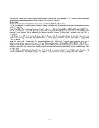 83
In this study, insulin levels did not significantly changes following low (5%) and high (1.7%) intensity aerobic exercise.
So, Chemerin increases cannot attribute to insulin and HOMA-IR changes.
References
Runge CF. Economic consequences of the obese. Diabetes 2007; 56: 2668– 2672.
Tilg H, Moschen AR. Adipocytokines: mediators linking adipose tissue, inflammation and immunity. Nat Rev Immunol
2006; 6: 772–783.
Hotamisligil GS. Inflammatory pathways and insulin action. Int J ObesRelatMetabDisord 2003; 27(Suppl 3.):S53–S55.
Sell H, Laurencikiene J, Taube A, Eckardt K, Cramer A, Horrighs A, Arner P, EckelJ. Chemerin Is a Novel Adipocyte-
Derived Factor Inducing Insulin Resistance in Primary Human Skeletal Muscle Cells. Diabetes 2009 Dec; 58(12):
2731–2740.
Yu S, Zhang Y, Li MZ, Xu H, Wang Q, Song J, Lin P, Zhang L, Liu Q, Huang QX, Wang K, Hou WK. Chemerin and
apelin are positively correlated with inflammation in obese type 2 diabetic patients. Chin Med J (Engl) 2012;
125(19):3440-4.
Sigal RJ, Kenny GP, Wasserman DH, Castaneda-Sceppa C, White RD. Physical activity/exercise and type 2
diabetes:a consensus statement from the American Diabetes Association. Diabetes Care 2006; 29(6): 1433–1438.
Matthews DR, Hosker JP, Rudenski AS, Naylor BA, Treacher DF, Turner RC. Homeostasis model assessment: insulin
resistance and beta-cell function from fasting plasma glucose and insulin concentrations in man. Diabetologia 1985;
28 (7): 412–9.
Tan BK, Chen J, Farhatullah S, Adya R, Kaur J, Heutling D, Lewandowski KC, O'Hare JP, Lehnert H, Randeva HS.
Insulin and Metformin Regulate Circulating and Adipose Tissue Chemerin. Diabetes 2009; 58(9): 1971–1977.
 