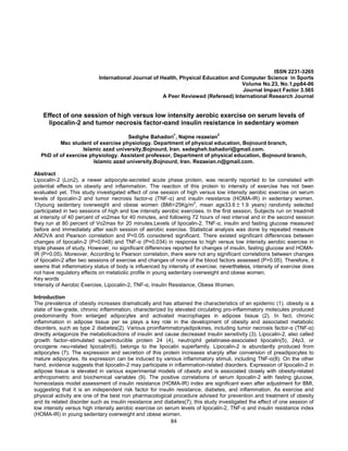 84
ISSN 2231-3265
International Journal of Health, Physical Education and Computer Science in Sports
Volume No.23, No.1,pp84-86
Journal Impact Factor 3.565
A Peer Reviewed (Refereed) International Research Journal
Effect of one session of high versus low intensity aerobic exercise on serum levels of
lipocalin-2 and tumor necrosis factor-αand insulin resistance in sedentary women
Sedighe Bahadori
1
, Najme rezaeian
2
Msc student of exercise physiology. Department of physical education, Bojnourd branch,
Islamic azad university,Bojnourd, Iran. sedegheh.bahadori@gmail.com.
PhD of of exercise physiology. Assistant professor, Department of physical education, Bojnourd branch,
Islamic azad university,Bojnourd, Iran. Rezaeian.n@gmail.com.
Abstract
Lipocalin-2 (Lcn2), a newer adipocyte-secreted acute phase protein, was recently reported to be correlated with
potential effects on obesity and inflammation. The reaction of this protein to intensity of exercise has not been
evaluated yet. This study investigated effect of one session of high versus low intensity aerobic exercise on serum
levels of lipocalin-2 and tumor necrosis factor-α (TNF-α) and insulin resistance (HOMA-IR) in sedentary women.
13young sedentary overweight and obese women (BMI>25Kg/m2
, mean age33.6 ± 1.9 years) randomly selected
participated in two sessions of high and low intensity aerobic exercises. In the first session, Subjects run on treadmill
at intensity of 40 percent of vo2max for 40 minutes, and following 72 hours of rest interval and in the second session
they run at 80 percent of Vo2max for 20 minutes.Levels of lipocalin-2, TNF-α, insulin and fasting glucose measured
before and immediately after each session of aerobic exercise. Statistical analysis was done by repeated measure
ANOVA and Pearson correlation and P<0.05 considered significant. There existed significant differences between
changes of lipocalin-2 (P=0.048) and TNF-α (P=0.034) in response to high versus low intensity aerobic exercise in
triple phases of study. However, no significant differences reported for changes of insulin, fasting glucose and HOMA-
IR (P>0.05). Moreover, According to Pearson correlation, there were not any significant correlations between changes
of lipocalin-2 after two sessions of exercise and changes of none of the blood factors assessed (P>0.05). Therefore, it
seems that inflammatory status of body is influenced by intensity of exercise; nevertheless, intensity of exercise does
not have regulatory effects on metabolic profile in young sedentary overweight and obese women.
Key words
Intensity of Aerobic Exercise, Lipocalin-2, TNF-α, Insulin Resistance, Obese Women.
Introduction
The prevalence of obesity increases dramatically and has attained the characteristics of an epidemic (1). obesity is a
state of low-grade, chronic inflammation, characterized by elevated circulating pro-inflammatory molecules produced
predominantly from enlarged adipocytes and activated macrophages in adipose tissue (2). In fact, chronic
inflammation in adipose tissue per se plays a key role in the development of obesity and associated metabolic
disorders, such as type 2 diabetes(2). Various proinflammatoryadipokines, including tumor necrosis factor-α (TNF-α)
directly antagonize the metabolicactions of insulin and cause decreased insulin sensitivity (3). Lipocalin-2, also called
growth factor–stimulated superinducible protein 24 (4), neutrophil gelatinase-associated lipocalin(5), 24p3, or
oncogene neu-related lipocalin(6), belongs to the lipocalin superfamily. Lipocalin-2 is abundantly produced from
adipocytes (7). The expression and secretion of this protein increases sharply after conversion of preadipocytes to
mature adipocytes. Its expression can be induced by various inflammatory stimuli, including TNF-α(8). On the other
hand, evidence suggests that lipocalin-2 may participate in inflammation-related disorders. Expression of lipocalin-2 in
adipose tissue is elevated in various experimental models of obesity and is associated closely with obesity-related
anthropometric and biochemical variables (9). The positive correlations of serum lipocalin-2 with fasting glucose,
homeostasis model assessment of insulin resistance (HOMA-IR) index are significant even after adjustment for BMI,
suggesting that it is an independent risk factor for insulin resistance, diabetes, and inflammation. As exercise and
physical activity are one of the best non pharmacological procedure advised for prevention and treatment of obesity
and its related disorder such as insulin resistance and diabetes(7), this study investigated the effect of one session of
low intensity versus high intensity aerobic exercise on serum levels of lipocalin-2, TNF-α and insulin resistance index
(HOMA-IR) in young sedentary overweight and obese women.
 
