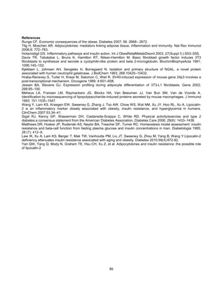 86
References
Runge CF. Economic consequences of the obese. Diabetes 2007; 56: 2668– 2672.
Tilg H, Moschen AR. Adipocytokines: mediators linking adipose tissue, inflammation and immunity. Nat Rev Immunol
2006;6: 772–783.
Hotamisligil GS. Inflammatory pathways and insulin action. Int J ObesRelatMetabDisord 2003; 27(Suppl 3.):S53–S55.
Davis TR, Tabatabai L, Bruns K, Hamilton RT, Nilsen-Hamilton M. Basic fibroblast growth factor induces 3T3
fibroblasts to synthesize and secrete a cyclophilin-like protein and beta 2-microglobulin. BiochimBiophysActa 1991;
1095:145–152.
Kjeldsen L, Johnsen AH, Sengeløv H, Borregaard N. Isolation and primary structure of NGAL, a novel protein
associated with human neutrophil gelatinase. J BiolChem 1993; 268:10425–10432.
Hraba-Renevey S, Turler H, Kress M, Salomon C, Weil R. SV40-induced expression of mouse gene 24p3 involves a
post-transcriptional mechanism. Oncogene 1989; 4:601–608.
Jessen BA, Stevens GJ. Expression profiling during adipocyte differentiation of 3T3-L1 fibroblasts. Gene 2002;
299:95–100.
Meheus LA, Fransen LM, Raymackers JG, Blockx HA, Van Beeumen JJ, Van Bun SM, Van de Voorde A.
Identification by microsequencing of lipopolysaccharide-induced proteins secreted by mouse macrophages. J Immunol
1993; 151:1535–1547.
Wang Y, Lam KS, Kraegen EW, Sweeney G, Zhang J, Tso AW, Chow WS, Wat NM, Xu JY, Hoo RL, Xu A. Lipocalin-
2 is an inflammatory marker closely associated with obesity, insulin resistance, and hyperglycemia in humans.
ClinChem 2007;53:34–41.
Sigal RJ, Kenny GP, Wasserman DH, Castaneda-Sceppa C, White RD. Physical activity/exercise and type 2
diabetes:a consensus statement from the American Diabetes Association. Diabetes Care 2006; 29(6): 1433–1438.
Matthews DR, Hosker JP, Rudenski AS, Naylor BA, Treacher DF, Turner RC. Homeostasis model assessment: insulin
resistance and beta-cell function from fasting plasma glucose and insulin concentrations in man. Diabetologia 1985;
28 (7): 412–9.
Law IK, Xu A, Lam KS, Berger T, Mak TW, Vanhoutte PM, Liu JT, Sweeney G, Zhou M, Yang B, Wang Y.Lipocalin-2
deficiency attenuates insulin resistance associated with aging and obesity. Diabetes 2010;59(4):872-82.
Yan QW, Yang Q, Mody N, Graham TE, Hsu CH, Xu Z, et al. Adipocytokines and insulin resistance: the possible role
of lipocalin-2
 