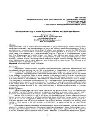87
ISSN 2231-3265
International Journal of Health, Physical Education and Computer Science in Sports
Volume No.23, No.1pp87-90
Journal Impact Factor 3.565
A Peer Reviewed (Refereed) International Research Journal
A Comparative Study of Marital Adjustment of Player and Non Player Women
Dr.Tanuja S. Raut
Asst. Professor, PGTD Physical Education,
SGB, Amravati University,
Email Id :tanuja_kathilkar@yahoo.co.in
Mob No. 8275068780
Abstract:-
The purpose of the study to compare between marital status of player and non player women. For this purpose
survey method was used. Data were gathered with the help of test inventory “Marital Adjustment inventory” Which is
standard inventory constructed by Har Mohan Singh. 60 subjects were selected as a sample. Out of 60, Thirty (30)
were married women players and 30 were married nonplayer women aged from 25 to 40 years out of 30 women
player 8 were 25 to 30 years old and 22 player women were more than 31 years, out of 30 nonplayer women 10 were
from 25 to 30 years range and remaining 20 were more than 31 years. All above were selected on the available
sampling method. All the subjects were from the under jurisdiction of SGB Amravati University (Amravati, Akola,
Buldhana, Yawatmal, Washim Districts) All subjects were working Women. Statistical treatment was done. Result
shows that there was mean in marital adjustment level of player and non player women .This difference is not
significant at 0.05 level of confidence at df 58.
Key Words: Marital Adjustment, Player, Non Player
Introduction
Life presents a continuous chain of struggle for existence and survivals “Says Darwin The observation is very
correct as we find in our day to day life. Every one of us strives hard for the satisfaction of his needs. In struggling to
achieve something if one finds that results are not satisfactory, one either changes one’s goal or the procedure.
Adjustment is a signal of harmonious relationship between a man and his environment. One has to fit oneself
in the prevailing circumstance. When we adjust ourselves by ourselves in order to fit certain demands of our
environment. The conditions in the environment are in a continuous chain of changes. We change our nature in order
to fit certain demands of our environment. The conduction in the environment are in a continuous chain of changes.
Thus the process of adjustment is continuous process. We try to change or modify our behaviors for bringing a perfect
understanding between ourselves and our environment. For example if an urban girl is married to rural boy and made
to live a village life she has to change her behavior, her habits and her way of life for accommodating herself in the
changed circumstances. According to R.P.Taneja“Adjustment refers to process of adapting behavior to a changed
environment”
Marital Adjustment:
Married family life is the main part of human being, in that part women is playing various important roles. For
the satisfactory married life flexibly, adjustment, co-ordination, satisfaction, co-operation are the important factors.
Success in other important areas of life is depend upon the in family life, so that this area is most important area.
Marriage life is the complex process, as two person with different environment, different background, different
thinking power are comes together to fulfill their predetermined objects. While facing the new situation she have to
adjust with new role new arising problems. At that time some things happens like her mind but some are opposite of it.
In a family life when some one is thinking about her, she must think about the happiness of her remaining family
members. If both success in the entire process, we should say it’s a happy marriage life that means Marital
adjustment.
Generally we knows that players try to adjust themselves in any situation and try hard to win and get over the
situation. 0n the basis of above statement the adjustment level in women players are greater than non player women.
Marriage is the important part of women’s of and she should have adjust in various aspect of married life. Adjustment
in any field whether it is social, economical, family or cultural it is expected by our society that women should adjusted.
 