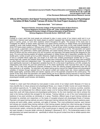 91
ISSN 2231-3265
International Journal of Health, Physical Education and Computer Science in Sports
Volume No.23, No.1,pp91-96
Journal Impact Factor 3.565
A Peer Reviewed (Refereed) International Research Journal
Effects Of Plyometric And Speed Training Exercises On Related Fitness And Physiological
Variables Of Male Football Trainees Of Ambo Fifa Goal Project Academy In Ethiopia
*
Haile Iticha Bulti **
Dr.P.Johnson
*
Research Scholar, University College of Physical Education & Sport Science,
Acharya Nagarjuna University Guntur AP., India. bultihaile@gmail.com
**
Principal,University College of Physical Education & Sport Science,
Acharya Nagarjuna University Guntur -522510,AP., India
Abstract
Football is a team sport that most people are enthused to play in every corner of our today’s world and it is an
intermittent, intensive sport game that needs players to perform repeated high intensity bouts over the course of a
game in sprints, jumps, run and other explosive actions throughout the game. The purpose of the study was to
investigate the effects of twelve weeks plyometric and speed training exercise on related fitness and physiological
variable of youth male football trainees. The total subject for the study were thirty (n=30) male football trainees of
Ambo FIFA goal project academy in Ethiopia entry 2013/14. Through simple random sampling trainees segregated in
to two groups, a plyometric and speed training group (n=15) and a control group (n=15). The plyometric and speed
training group (TG) performed a twelve week plyometric and speed training exercise 2-days per week for at least
45mint to 60mint and the control group (CG) did not perform any plyometric and speed training that designed for this
study. Pre and post training program all subjects participated on related fitness test of dependent variables like 30m
shuttle sprint, number of push up & sit up within 30secons, height and distance of Vertical and standing jump, duration
of time to complete Illinois agility test, and length of sit reach test; similarly physiological variable test on Vo2max,
resting heart rate, systolic and diastolic blood pressure tests were conducted. Both pre and post testes were analyzed
by using Paired t-test and Independent t-test. The paired t-test revealed that, the pre-post test performance of TG
were significantly improved in all dependent variables than the CG, at the level of significance ( p<0.05); similarly the
independent t-test shows the post test performance of TG where significantly more improved than pots CG group
tests. The TG had more performance post-test compared to their pre training program performance than the CG
improvements in all variables. The plyometric and speed training group improve the related fitness and physiological
variables of trainees through reduced time on the ground contact and resting heart rate, induce explosive power,
better speed agility, quickness (SAQ) and aerobic capacity cont on the post-test compared to the control group. The
results of this study show that plyometric and speed training can be an effective training exercise to improve related
fitness and physiological variables of young soccer trainees.Key words: Plyometric & speed training, related fitness,
physiological variable, youth trainees, and academy
Introduction
Football is a team sport that enthused by most people in every corner of our today’s world. Because of it have so
many benefits like to induce physical and physiological fitness, as a means of better income and social interaction,
and political superiority etc. To realize these needs for their citizens’ governments of numerous countries, scientist,
researchers, and professionals from different sectors sweat a lot for looking different strategies through which they
equip their youth with likely physical and physiological performance. So the most important and vital to achieve this
need is the training methods that arranged for the trainees. Training methods is one of the most fundamental and
backbone of any sport activities as individually or in group. Therefore; different types of sport training methods are
formulated by scientists and researchers on the bases of excepted physical and physiological fitness of trainees.
Plyometric and speed training methods are parts of these sport training methods that help to improve explosive power,
jumping and sprint ability, speed, quickness, and agility of trainees. Then most professional coaches, sport trainers
and trainees are included these training methods in their training program starting from infant training age of trainees
especially for football trainees. Plyometric and speed training exercise are thought to stimulate various changes in the
neuromuscular system, enhancing the ability of the muscle groups to respond more quickly and powerfully to slight
and rapid changes in muscular length (Johnson.B.,Salzberg,C.,Stevensen,D. 2011). The fundamental reason to train
with plyometics and speed exercises are specifically to reduce the ground contact time that an athlete spends when
running or jumping.
 