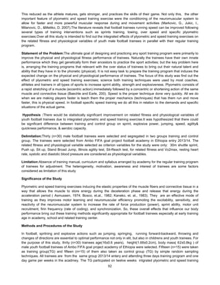 92
This reduced as the athlete matures, gets stronger, and practices the skills of their game. Not only this, the other
important feature of plyometric and speed training exercise were the conditioning of the neuromuscular system to
allow for faster and more powerful muscular response during and movement activities (Markovic, G., Jukic, I.,
Milanovic, D., &Metiko, D. 2007).The literature reveals that football trainees running speed can be improved following
several types of training interventions such as sprints training, towing, over speed and specific plyometric
exercises.Over all this study is intended to find out the integrated effects of plyometric and speed training exercises on
the related fitness and physiological variables of youth male football trainees in parallel with their regular training
program.
Statement of the Problem:The ultimate goal of designing and practicing any sport training program were primarily to
improve the physical and physiological fitness performance of trainees. Naturally the trainees have their own innate
performance which they get genetically form their ancestors to practice the sport activities; but the key problem here
is, arranging the training programs that relevant with the over status of trainees to bring out their natural talent and
ability that they have in to the phonetic (physical). It is not easy task to prepare the training program that induces the
expected change on the physical and physiological performance of trainees. The focus of this study was find out the
effect of plyometric and speed training exercises; science both training techniques were used by most coaches,
athletes and trainers in all types of sports to increase sprint ability, strength and explosiveness. Plyometric consists of
a rapid stretching of a muscle (eccentric action) immediately followed by a concentric or shortening action of the same
muscle and connective tissue (Baechle and Earle, 200). Speed is the proper technique done very quickly. All we do
when we are making players faster is teach them the proper mechanics (techniques) that has them run and move
faster, this is physical speed. In football specific speed training we do all this in relation to the demands and specific
situations of the actual game.
Hypothesis :There would be statistically significant improvement on related fitness and physiological variables of
youth football trainees due to integrated plyometric and speed training exercise.It was hypothesized that there could
be significant difference between training and control group on sprint, explosive power, jumping, speed, agility&
quickness performance, & aerobic capacity.
Delimitation:Thirty (n=30) male football trainees were selected and segregated in two groups training and control
group. The trainees were selected from Ambo FIFA goal project football academy in Ethiopia entry 2013/14. The
related fitness and physiological variable selected as criterion variables for the study were only: 30m shuttle sprint,
Push up, Sit up, Stand Broad Jump, Illinois agility test, Sit-Reach test, for related fitness and Vo2max, resting heart
rate, systolic and diastolic blood pressure are considered as physiological variables.
Limitation:Absence of training manual, curriculum and syllabus arranged by academy for the regular training program
of trainees for adjustment. The heterogeneity, motivation, awareness and interest of trainees are some factors
considered as limitation of this study
Significance of the Study
Plyometric and speed training exercises inducing the elastic properties of the muscle fibers and connective tissue in a
way that allows the muscle to store energy during the deceleration phase and release that energy during the
acceleration period ( Asmussen, 1974; Bosco, et.al., 1982; Kaneko, et. al., 1983). They are an effective mode of
training as they improves motor learning and neuromuscular efficiency promoting the excitability, sensitivity, and
reactivity of the neuromuscular system to increase the rate of force production (power), sprint ability, motor unit
recruitment, firin frequency (rate of coding), and synchronization. So, these overall effects that influence our body
performance bring out these training methods significantly appropriate for football trainees especially at early training
age in academy, school and related training center.
Methods and Procedures of the Study
In football, spritning and explosive actions such as jumping, springing, running forward-backward, throwing and
changes of directions are essential to optimal performance not only in elit, but also in childrens and youth trainees. For
the purpose of this study, thrity (n=30) trainees age(16±0.6 years), height(1.68±0.2cm), body mass( 62±0.8kg ) of
male youth football trainees of Ambo FIFA goal project academy of Ethiopia were selected. Fifiteen (n=15) were taken
as training group(TG) and fifteen (n=15) of them also taken as control group (TG) by simple random sampling
techniques. All trainees are from the same group 2013/14 entery and attending three days training program and one
day game per weeks in the acadmey. The TG particpated on twelve weeks intgrated plyometric and speed training
 
