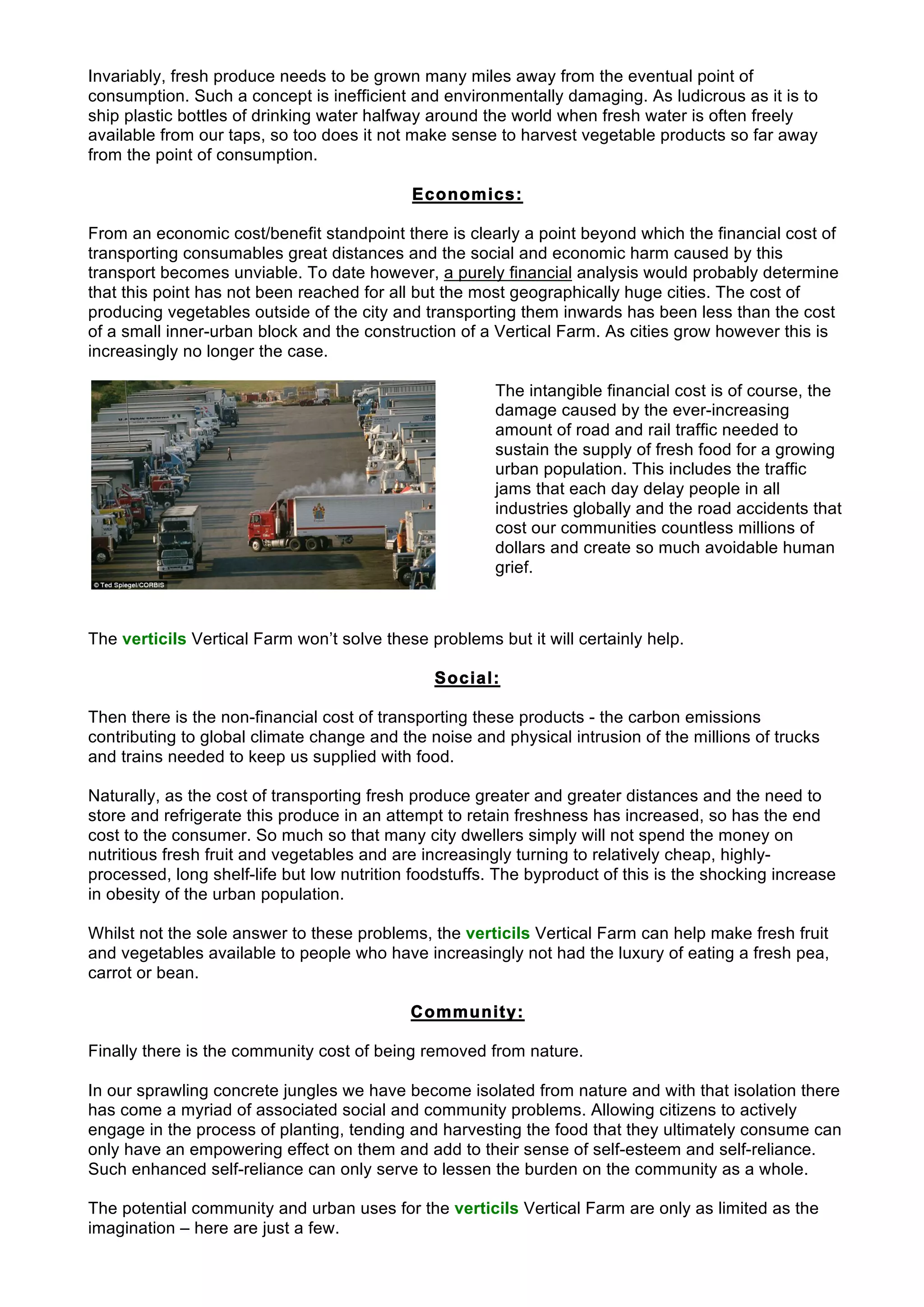 Invariably, fresh produce needs to be grown many miles away from the eventual point of
consumption. Such a concept is inefficient and environmentally damaging. As ludicrous as it is to
ship plastic bottles of drinking water halfway around the world when fresh water is often freely
available from our taps, so too does it not make sense to harvest vegetable products so far away
from the point of consumption.
Economics:
From an economic cost/benefit standpoint there is clearly a point beyond which the financial cost of
transporting consumables great distances and the social and economic harm caused by this
transport becomes unviable. To date however, a purely financial analysis would probably determine
that this point has not been reached for all but the most geographically huge cities. The cost of
producing vegetables outside of the city and transporting them inwards has been less than the cost
of a small inner-urban block and the construction of a Vertical Farm. As cities grow however this is
increasingly no longer the case.
The intangible financial cost is of course, the
damage caused by the ever-increasing
amount of road and rail traffic needed to
sustain the supply of fresh food for a growing
urban population. This includes the traffic
jams that each day delay people in all
industries globally and the road accidents that
cost our communities countless millions of
dollars and create so much avoidable human
grief.
The verticils Vertical Farm won’t solve these problems but it will certainly help.
Social:
Then there is the non-financial cost of transporting these products - the carbon emissions
contributing to global climate change and the noise and physical intrusion of the millions of trucks
and trains needed to keep us supplied with food.
Naturally, as the cost of transporting fresh produce greater and greater distances and the need to
store and refrigerate this produce in an attempt to retain freshness has increased, so has the end
cost to the consumer. So much so that many city dwellers simply will not spend the money on
nutritious fresh fruit and vegetables and are increasingly turning to relatively cheap, highly-
processed, long shelf-life but low nutrition foodstuffs. The byproduct of this is the shocking increase
in obesity of the urban population.
Whilst not the sole answer to these problems, the verticils Vertical Farm can help make fresh fruit
and vegetables available to people who have increasingly not had the luxury of eating a fresh pea,
carrot or bean.
Community:
Finally there is the community cost of being removed from nature.
In our sprawling concrete jungles we have become isolated from nature and with that isolation there
has come a myriad of associated social and community problems. Allowing citizens to actively
engage in the process of planting, tending and harvesting the food that they ultimately consume can
only have an empowering effect on them and add to their sense of self-esteem and self-reliance.
Such enhanced self-reliance can only serve to lessen the burden on the community as a whole.
The potential community and urban uses for the verticils Vertical Farm are only as limited as the
imagination – here are just a few.
 