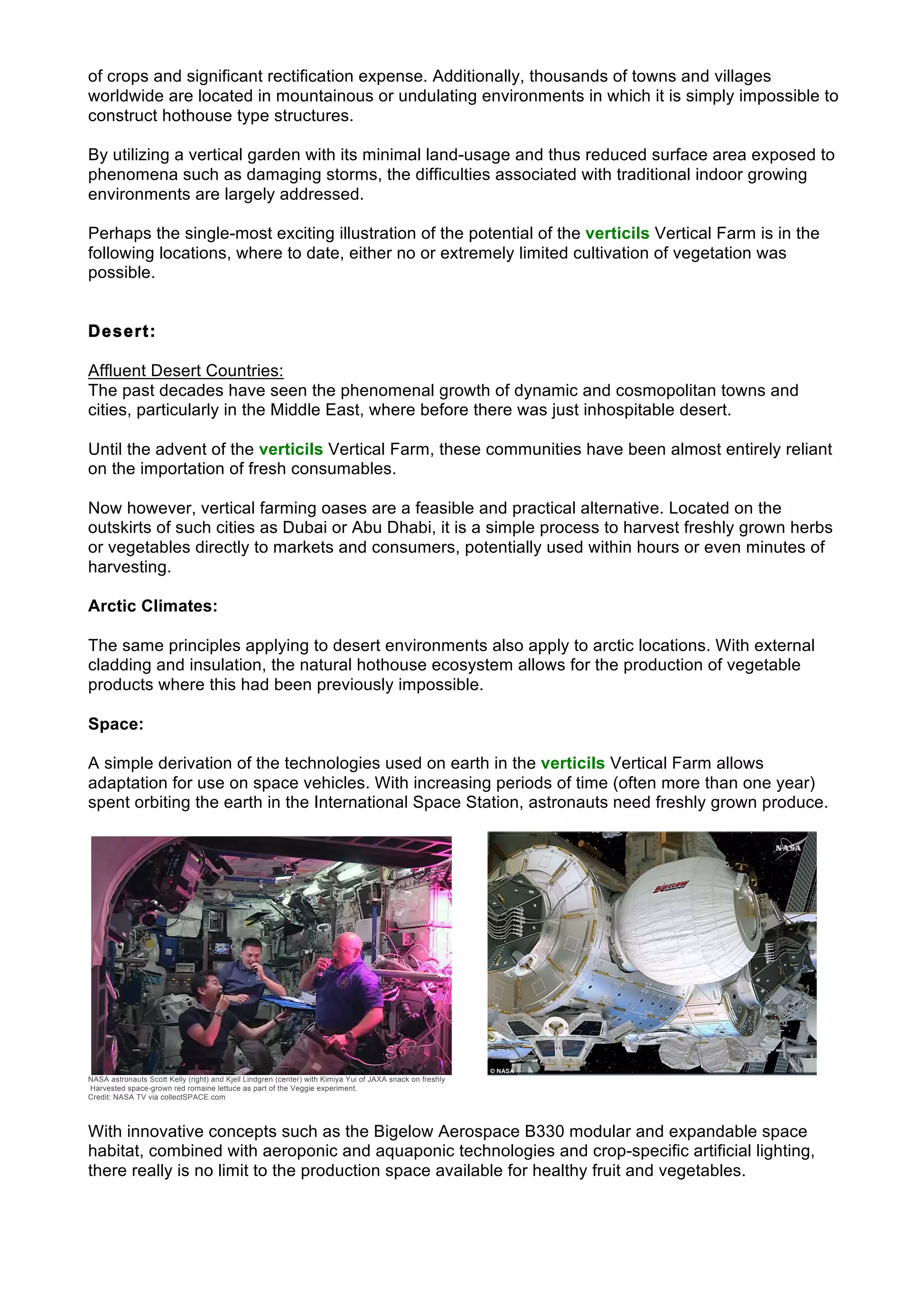 of crops and significant rectification expense. Additionally, thousands of towns and villages
worldwide are located in mountainous or undulating environments in which it is simply impossible to
construct hothouse type structures.
By utilizing a vertical garden with its minimal land-usage and thus reduced surface area exposed to
phenomena such as damaging storms, the difficulties associated with traditional indoor growing
environments are largely addressed.
Perhaps the single-most exciting illustration of the potential of the verticils Vertical Farm is in the
following locations, where to date, either no or extremely limited cultivation of vegetation was
possible.
Desert:
Affluent Desert Countries:
The past decades have seen the phenomenal growth of dynamic and cosmopolitan towns and
cities, particularly in the Middle East, where before there was just inhospitable desert.
Until the advent of the verticils Vertical Farm, these communities have been almost entirely reliant
on the importation of fresh consumables.
Now however, vertical farming oases are a feasible and practical alternative. Located on the
outskirts of such cities as Dubai or Abu Dhabi, it is a simple process to harvest freshly grown herbs
or vegetables directly to markets and consumers, potentially used within hours or even minutes of
harvesting.
Arctic Climates:
The same principles applying to desert environments also apply to arctic locations. With external
cladding and insulation, the natural hothouse ecosystem allows for the production of vegetable
products where this had been previously impossible.
Space:
A simple derivation of the technologies used on earth in the verticils Vertical Farm allows
adaptation for use on space vehicles. With increasing periods of time (often more than one year)
spent orbiting the earth in the International Space Station, astronauts need freshly grown produce.
NASA astronauts Scott Kelly (right) and Kjell Lindgren (center) with Kimiya Yui of JAXA snack on freshly
Harvested space-grown red romaine lettuce as part of the Veggie experiment.
Credit: NASA TV via collectSPACE.com
With innovative concepts such as the Bigelow Aerospace B330 modular and expandable space
habitat, combined with aeroponic and aquaponic technologies and crop-specific artificial lighting,
there really is no limit to the production space available for healthy fruit and vegetables.
 