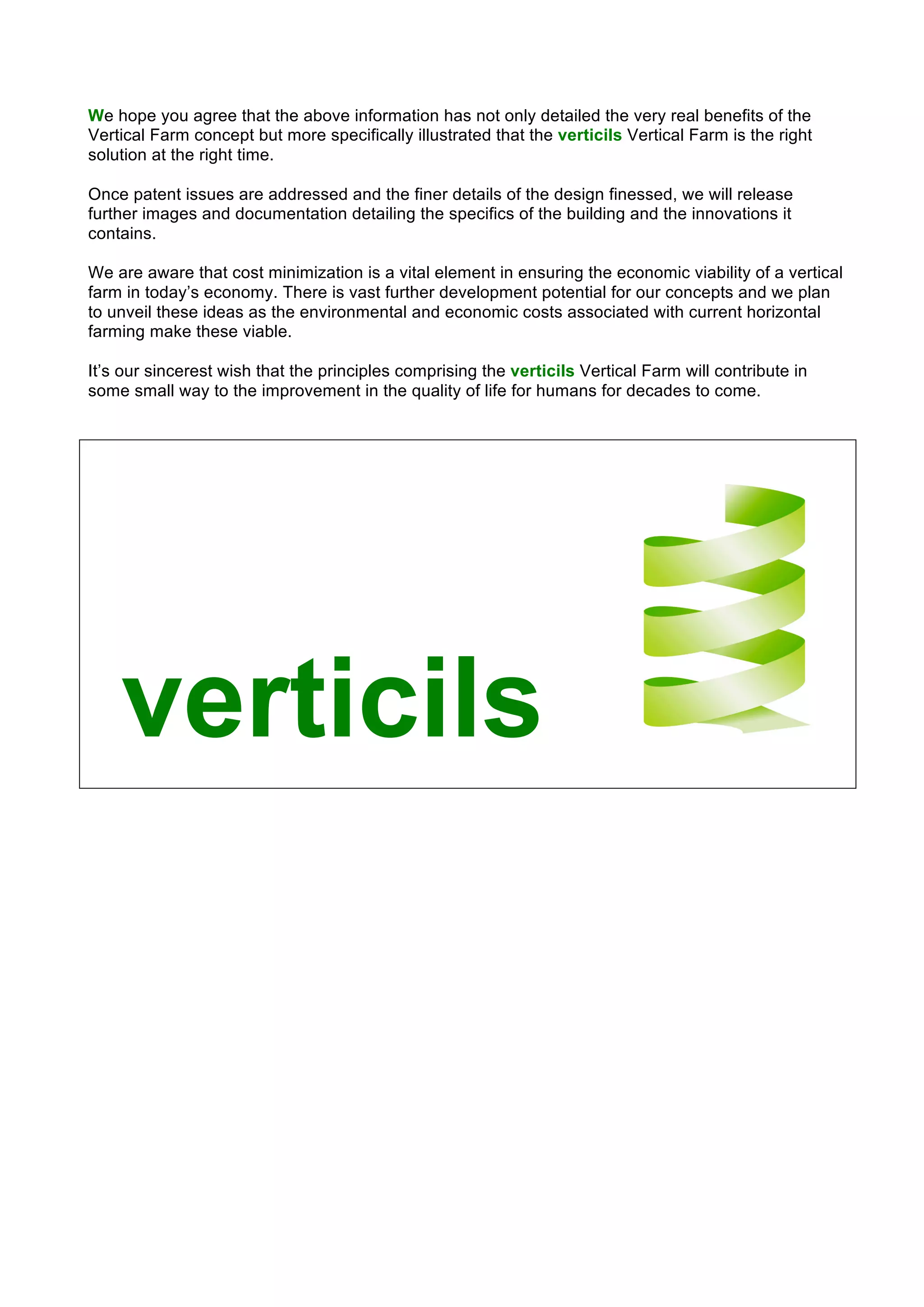 We hope you agree that the above information has not only detailed the very real benefits of the
Vertical Farm concept but more specifically illustrated that the verticils Vertical Farm is the right
solution at the right time.
Once patent issues are addressed and the finer details of the design finessed, we will release
further images and documentation detailing the specifics of the building and the innovations it
contains.
We are aware that cost minimization is a vital element in ensuring the economic viability of a vertical
farm in today’s economy. There is vast further development potential for our concepts and we plan
to unveil these ideas as the environmental and economic costs associated with current horizontal
farming make these viable.
It’s our sincerest wish that the principles comprising the verticils Vertical Farm will contribute in
some small way to the improvement in the quality of life for humans for decades to come.
verticils	
 