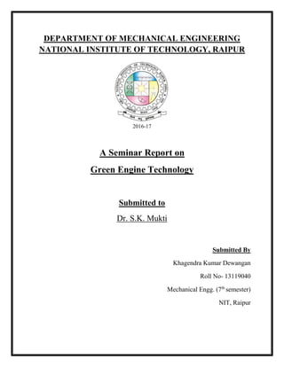 DEPARTMENT OF MECHANICAL ENGINEERING
NATIONAL INSTITUTE OF TECHNOLOGY, RAIPUR
2016-17
A Seminar Report on
Green Engine Technology
Submitted to
Dr. S.K. Mukti
Submitted By
Khagendra Kumar Dewangan
Roll No- 13119040
Mechanical Engg. (7th
semester)
NIT, Raipur
 