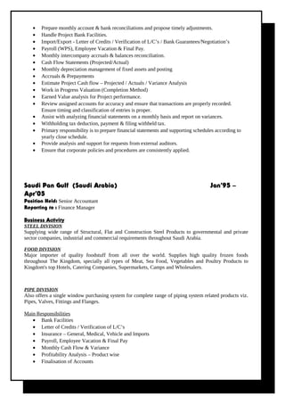 • Prepare monthly account & bank reconciliations and propose timely adjustments.
• Handle Project Bank Facilities.
• Import/Export - Letter of Credits / Verification of L/C’s / Bank Guarantees/Negotiation’s
• Payroll (WPS), Employee Vacation & Final Pay.
• Monthly intercompany accruals & balances reconciliation.
• Cash Flow Statements (Projected/Actual)
• Monthly depreciation management of fixed assets and posting
• Accruals & Prepayments
• Estimate Project Cash flow – Projected / Actuals / Variance Analysis
• Work in Progress Valuation (Completion Method)
• Earned Value analysis for Project performance.
• Review assigned accounts for accuracy and ensure that transactions are properly recorded.
Ensure timing and classification of entries is proper.
• Assist with analyzing financial statements on a monthly basis and report on variances.
• Withholding tax deduction, payment & filing withheld tax.
• Primary responsibility is to prepare financial statements and supporting schedules according to
yearly close schedule.
• Provide analysis and support for requests from external auditors.
• Ensure that corporate policies and procedures are consistently applied.
Saudi Pan Gulf (Saudi Arabia) Jan’95 –
Apr’05
Position Held: Senior Accountant
Reporting to : Finance Manager
Business Activity
STEEL DIVISION
Supplying wide range of Structural, Flat and Construction Steel Products to governmental and private
sector companies, industrial and commercial requirements throughout Saudi Arabia.
FOOD DIVISION
Major importer of quality foodstuff from all over the world. Supplies high quality frozen foods
throughout The Kingdom, specially all types of Meat, Sea Food, Vegetables and Poultry Products to
Kingdom's top Hotels, Catering Companies, Supermarkets, Camps and Wholesalers.
PIPE DIVISION
Also offers a single window purchasing system for complete range of piping system related products viz.
Pipes, Valves, Fittings and Flanges.
Main Responsibilities
• Bank Facilities
• Letter of Credits / Verification of L/C’s
• Insurance – General, Medical, Vehicle and Imports
• Payroll, Employee Vacation & Final Pay
• Monthly Cash Flow & Variance
• Profitability Analysis – Product wise
• Finalisation of Accounts
 
