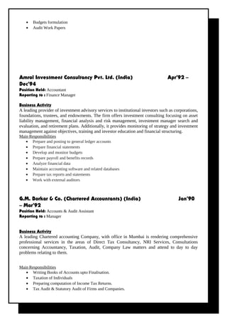 • Budgets formulation
• Audit Work Papers
Amrol Investment Consultancy Pvt. Ltd. (India) Apr’92 –
Dec’94
Position Held: Accountant
Reporting to : Finance Manager
Business Activity
A leading provider of investment advisory services to institutional investors such as corporations,
foundations, trustees, and endowments. The firm offers investment consulting focusing on asset
liability management, financial analysis and risk management, investment manager search and
evaluation, and retirement plans. Additionally, it provides monitoring of strategy and investment
management against objectives, training and investor education and financial structuring.
Main Responsibilities
G.M. Borkar & Co. (Chartered Accountants) (India) Jan’90
– Mar’92
Position Held: Accounts & Audit Assistant
Reporting to : Manager
Business Activity
A leading Chartered accounting Company, with office in Mumbai is rendering comprehensive
professional services in the areas of Direct Tax Consultancy, NRI Services, Consultations
concerning Accountancy, Taxation, Audit, Company Law matters and attend to day to day
problems relating to them.
Main Responsibilities
• Writing Books of Accounts upto Finalisation.
• Taxation of Individuals
• Preparing computation of Income Tax Returns.
• Tax Audit & Statutory Audit of Firms and Companies.
• Prepare and posting to general ledger accounts
• Prepare financial statements
• Develop and monitor budgets
• Prepare payroll and benefits records
• Analyze financial data
• Maintain accounting software and related databases
• Prepare tax reports and statements
• Work with external auditors
 