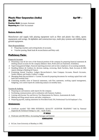 Plastic Fiber Corporation (India) Apr’89 –
Dec’89
Position Held: Accounts Assistant
Reporting to : Chief Accountant
Business Activity
Manufacture and supply kids playing equipment such as fibre and plastic fun riders, sports
equipments and swings, 3d alphabets and construction toys, multi play systems and children play
ground equipment.
Main Responsibilities
• Preparing vouchers and writing books of accounts.
• Voucher posting, Bank book & reconciliation and Petty cash.
Proficiency Forte:
Finance & Accounts
 Presenting a true & fair view of the financial position of the company by preparing financial statements &
drafting annual accounts for the company (Balance sheet, Profit and Loss Statement, Schedules).
 Supervising general ledger, financial reporting processes and on time compliance of accounting standards.
 Handling Debtors & Creditors for decision making, reviewing, Bank Facilities, Bank Accounts & MIS
reports relating to Banking & Finance.
 Examining Journal Vouchers, Ledgers Reconciliation’s, Inter Company Accounts, Branch Accounts,
Sundry Debtors and Sundry Creditor’s Ledger.
 Managing Bank Reconciliation’s / Current Account & preparing documents for working capital limit with
bank and overdraft limit.
 Generating monthly close of financial statements, cash flow statements, working capital management,
budgeting, cost control reports & conducting analysis on monthly basis.
Taxation & Auditing
 Preparing tax and statutory audit reports for the company.
 Facilitating communications and co-ordination with Statutory Auditors.
 Liaising with Income Tax and Service Tax Departments for Notices, Assessments & Audit.
 Making and filing annual returns and other compliances.
 Preparing payrolls, making statements for Provident Fund, ESI, Professional Tax & Employee’s Tax.
Attainments:
 Certificate awarded “ISO 9000 INTERNAL QUALITY AUDITOR TRAINING” held by National
Inspection & Technical Testing Co. Ltd. – Saudi Arabia.
IT SKILLS
 Proficient with MS Office, Accounting Packages and Internet
SCHOLASTICS
 B.Com. from University of Bombay in 1992.
 