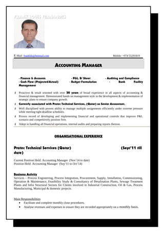 FRANK LOUIS FERNANDESFRANK LOUIS FERNANDES
E-Mail: frankfds@hotmail.com Mobile: +974 55291819
ACCOUNTING MANAGER
- Finance & Accounts - P&L, B/ Sheet - Auditing and Compliance
- Cash Flow (Projected/Actual) - Budget Formulation - Bank Facility
Management
 Proactive & result oriented with over 20 years of broad experience in all aspects of accounting &
financial management. Demonstrated hands on management style in the development & implementation of
strategic plans to ensure company growth.
 Currently associated with Protec Technical Services, (Qatar) as Senior Accountant.
 Well disciplined with proven ability to manage multiple assignments efficiently under extreme pressure
while meeting tight deadline schedules.
 Proven record of developing and implementing financial and operational controls that improve P&L
scenario and competitively position firm.
 Adept in handling all financial operations, internal audits and preparing reports thereon.
ORGANISATIONAL EXPERIENCE
Protec Technical Services (Qatar) (Sept’11 till
date)
Current Position Held: Accounting Manager (Nov’14 to date)
Position Held: Accounting Manager (Sep’11 to Oct’14)
Business Activity
Services – Process Engineering, Process Integration, Procurement, Supply, Installation, Commissioning,
Operation & Maintenance, Feasibility Study & Consultancy of Desalination Plants, Sewage Treatment
Plants and Infra Structural Sectors for Clients involved in Industrial Construction, Oil & Gas, Process
Manufacturing, Municipal & domestic projects.
Main Responsibilities
• Facilitate and complete monthly close procedures.
• Analyse revenues and expenses to ensure they are recorded appropriately on a monthly basis.
 