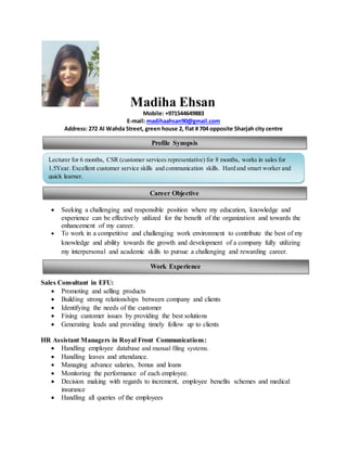 Madiha Ehsan
Mobile: +971544649883
E-mail: madihaahsan90@gmail.com
Address: 272 Al Wahda Street, green house 2, flat # 704 opposite Sharjah city centre
 Seeking a challenging and responsible position where my education, knowledge and
experience can be effectively utilized for the benefit of the organization and towards the
enhancement of my career.
 To work in a competitive and challenging work environment to contribute the best of my
knowledge and ability towards the growth and development of a company fully utilizing
my interpersonal and academic skills to pursue a challenging and rewarding career.
Sales Consultant in EFU:
 Promoting and selling products
 Building strong relationships between company and clients
 Identifying the needs of the customer
 Fixing customer issues by providing the best solutions
 Generating leads and providing timely follow up to clients
HR Assistant Managers in Royal Front Communications:
 Handling employee database and manual filing systems.
 Handling leaves and attendance.
 Managing advance salaries, bonus and loans
 Monitoring the performance of each employee.
 Decision making with regards to increment, employee benefits schemes and medical
insurance
 Handling all queries of the employees
Profile Synopsis
Lecturer for 6 months, CSR (customer services representative) for 8 months, works in sales for
1.5Year. Excellent customer service skills and communication skills. Hard and smart worker and
quick learner.
Career Objective
Work Experience
 