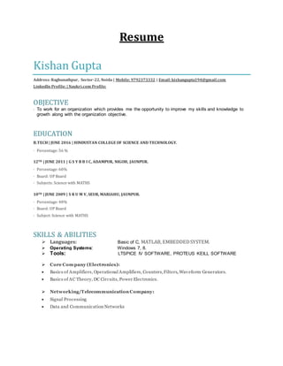 Resume
Kishan Gupta
Address:Raghunathpur, Sector-22, Noida | Mobile: 9792373332 | Email:kishangupta194@gmail.com
LinkedIn Profile: | Naukri.com Profile:
OBJECTIVE
· To work for an organization which provides me the opportunity to improve my skills and knowledge to
growth along with the organization objective.
EDUCATION
B.TECH | JUNE 2016 | HINDUSTAN COLLEGE OF SCIENCE AND TECHNOLOGY.
· Percentage: 56 %
12TH | JUNE 2011 | G S Y B B I C, ADAMPUR, NIGOH, JAUNPUR.
· Percentage: 60%
· Board: UP Board
· Subjects: Science with MATHS
10TH | JUNE 2009 | S R U M V, SEUR, MARIAHU, JAUNPUR.
· Percentage: 48%
· Board: UP Board
· Subject: Science with MATHS
SKILLS & ABILITIES
 Languages: Basic of C, MATLAB, EMBEDDEDSYSTEM.
 Operating Systems: Windows 7, 8.
 Tools: LTSPICE IV SOFTWARE, PROTEUS KEILL SOFTWARE
 Core Company (Electronics):
 Basics of Amplifiers, Operational Amplifiers, Counters,Filters, Waveform Generators.
 Basics of AC Theory, DC Circuits, Power Electronics.
 Networking/Telecommunication Company:
 Signal Processing
 Data and Communication Networks
 