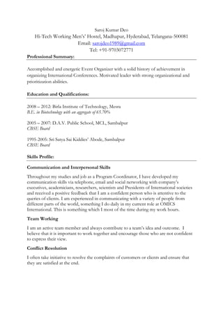 Saroj Kumar Deo
Hi-Tech Working Men’s’ Hostel, Madhapur, Hyderabad, Telangana-500081
Email: sarojdeo1989@gmail.com
Tel: +91-9703072771
Professional Summary:
Accomplished and energetic Event Organizer with a solid history of achievement in
organizing International Conferences. Motivated leader with strong organizational and
prioritization abilities.
Education and Qualifications:
2008 – 2012: Birla Institute of Technology, Mesra
B.E. in Biotechnology with an aggregate of 65.70%
2005 – 2007: D.A.V. Public School, MCL, Sambalpur
CBSE Board
1995-2005: Sri Satya Sai Kiddies’ Abode, Sambalpur
CBSE Board
Skills Profile:
Communication and Interpersonal Skills
Throughout my studies and job as a Program Coordinator, I have developed my
communication skills via telephone, email and social networking with company’s
executives, academicians, researchers, scientists and Presidents of International societies
and received a positive feedback that I am a confident person who is attentive to the
queries of clients. I am experienced in communicating with a variety of people from
different parts of the world, something I do daily in my current role at OMICS
International. This is something which I most of the time during my work hours.
Team Working
I am an active team member and always contribute to a team’s idea and outcome. I
believe that it is important to work together and encourage those who are not confident
to express their view.
Conflict Resolution
I often take initiative to resolve the complaints of customers or clients and ensure that
they are satisfied at the end.
 