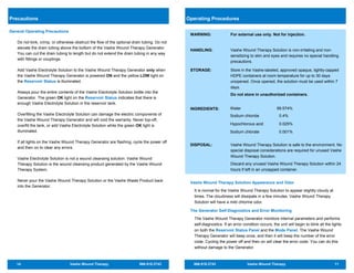 14 Vashe Wound Therapy 866.918.2743
Precautions
General Operating Precautions
Do not kink, crimp, or otherwise obstruct the flow of the optional drain tubing. Do not
elevate the drain tubing above the bottom of the Vashe Wound Therapy Generator.
You can cut the drain tubing to length but do not extend the drain tubing in any way
with fittings or couplings.
Add Vashe Electrolyte Solution to the Vashe Wound Therapy Generator only when
the Vashe Wound Therapy Generator is powered ON and the yellow LOW light on
the Reservoir Status is illuminated.
Always pour the entire contents of the Vashe Electrolyte Solution bottle into the
Generator. The green OK light on the Reservoir Status indicates that there is
enough Vashe Electrolyte Solution in the reservoir tank.
Overfilling the Vashe Electrolyte Solution can damage the electric components of
the Vashe Wound Therapy Generator and will void the warranty. Never top-off,
overfill the tank, or add Vashe Electrolyte Solution while the green OK light is
illuminated.
If all lights on the Vashe Wound Therapy Generator are flashing, cycle the power off
and then on to clear any errors.
Vashe Electrolyte Solution is not a wound cleansing solution. Vashe Wound
Therapy Solution is the wound cleansing product generated by the Vashe Wound
Therapy System.
Never pour the Vashe Wound Therapy Solution or the Vashe Waste Product back
into the Generator.
866.918.2743 Vashe Wound Therapy 11
WARNING: For external use only. Not for injection.
HANDLING: Vashe Wound Therapy Solution is non-irritating and non-
sensitizing to skin and eyes and requires no special handling
precautions.
STORAGE: Store in the Vashe-labeled, approved opaque, tightly-capped
HDPE containers at room temperature for up to 30 days
unopened. Once opened, the solution must be used within 7
days.
Do not store in unauthorized containers.
INGREDIENTS:
DISPOSAL: Vashe Wound Therapy Solution is safe to the environment. No
special disposal considerations are required for unused Vashe
Wound Therapy Solution.
Discard any unused Vashe Wound Therapy Solution within 24
hours if left in an uncapped container.
Vashe Wound Therapy Solution Appearance and Odor
It is normal for the Vashe Wound Therapy Solution to appear slightly cloudy at
times. The cloudiness will dissipate in a few minutes. Vashe Wound Therapy
Solution will have a mild chlorine odor.
The Generator Self-Diagnostics and Error Monitoring
The Vashe Wound Therapy Generator monitors internal parameters and performs
self-diagnostics. If an error condition occurs, the unit will begin to blink all the lights
on both the Reservoir Status Panel and the Mode Panel. The Vashe Wound
Therapy Generator will beep once, and then it will beep the number of the error
code. Cycling the power off and then on will clear the error code. You can do this
without damage to the Generator.
Operating Procedures
Water 99.574%
Sodium chloride 0.4%
Hypochlorous acid 0.025%
Sodium chlorate 0.001%
 