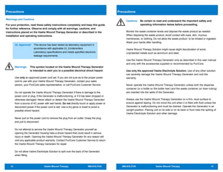 12 Vashe Wound Therapy 866.918.2743
Warnings and Cautions
For your protection, read these safety instructions completely and keep this guide
for further reference. Observe and comply with all warnings, cautions, and
instructions placed on the Vashe Wound Therapy Generator or described in the
installation and operating instructions.
UL Approved: This device has been tested as laboratory equipment in
accordance with applicable UL (Underwriters
Laboratory) specifications and meets specified electronic
leakage requirements.
Warnings: This symbol located on the Vashe Wound Therapy Generator
is intended to alert you to a possible electrical shock hazard.
Use only an approved power cord set. If you are not sure as to the proper power
cord to use with your Vashe Wound Therapy Generator, contact your sales
person, your PuriCore sales representative, or call PuriCore Customer Service.
Do not operate the Vashe Wound Therapy Generator if there is damage to the
power cord or plug, if the Generator is malfunctioning, or if it has been dropped or
otherwise damaged. Never attach or detach the Vashe Wound Therapy Generator
from a source of AC power with wet hands. Do not directly touch or apply power or
disconnect power if the power cord is wet. Use a dry glove or towel to avoid a
possible shock hazard.
Never pull on the power cord to remove the plug from an outlet. Grasp the plug
and pull to disconnect.
Do not attempt to service the Vashe Wound Therapy Generator yourself as
opening the Generator housing risks a shock hazard that could result in serious
injury or death. Opening the Vashe Wound Therapy Generator for any reason will
void any applicable product warranty. Contact PuriCore Customer Service to return
the Vashe Wound Therapy Generator for repair.
Do not allow Vashe Electrolyte Solution to spill over the back of the Generator
when filling.
Precautions
866.918.2743 Vashe Wound Therapy 13
Precautions
Cautions: Be certain to read and understand the important safety and
operating information below before proceeding.
Monitor the waste container levels and dispose the waste product as needed.
When disposing the waste product, avoid contact with eyes, skin, mucous
membranes, or clothing. Do not allow the waste product to be inhaled or ingested.
Wash your hands after handling.
Vashe Wound Therapy Solution might cause slight discoloration of some
unprotected metals such as aluminum and steel.
Use the Vashe Wound Therapy Generator only as described in this user manual
and only with the accessories supplied or recommended by PuriCore.
Use only the approved Vashe Electrolyte Solution. Use of any other solution
can severely damage the Vashe Wound Therapy Generator and void the
warranty.
Never operate the Vashe Wound Therapy Generator unless both the dispense
container (or a bottle on the bottle riser) and the waste container (or drain tubing)
are inserted into the wells of the Generator.
Always use the Vashe Wound Therapy Generator on a firm, level surface to
ensure against tipping. Do not move the unit when it is filled with fluid unless the
Generator is malfunctioning and must be drained. Operate the Generator in an
upright position. Placing unit on its side or on its back or front risks the spilling of
Vashe Electrolyte Solution and other damage.
 