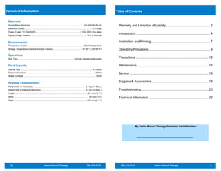 22 Vashe Wound Therapy 866.918.2743
Technical Information
Electrical
Supply Mains (Nominal) ..............................................................................................100-240V/50-60 Hz
Maximum Current........................................................................................................................3.5 amps
Fuses (2 used: T3.15AH250V)..............................................................................3.15A, 250V time delay
Supply Voltage Variance.................................................................................................. 10% of Nominal
Environmental
Temperature for Use ....................................................................................................Room temperature
Storage Temperature (Vashe Electrolyte Solution) ..................................................10º-30º C (50º-85º F)
Operations
Duty Type....................................................................................................Unit can operate continuously
Fluid Capacity
Internal Tank ...............................................................................................................................4.0 Liters
Dispense Container..........................................................................................................................500ml
Waste Container ..............................................................................................................................150ml
Physical Characteristics
Weight (with no Electrolyte)............................................................................................ 5.2 Kg (11.5 lbs.)
Weight (with 4.0 liters of Electrolyte) .............................................................................. 9.0 Kg (19.8 lbs.)
Height................................................................................................................................323 mm (12.7")
Width....................................................................................................................................381 mm (15")
Depth ................................................................................................................................206 mm (8.11")
866.918.2743 Vashe Wound Therapy 3
Warranty and Limitation of Liability ................................................... 2
Introduction........................................................................................ 4
Installation and Priming..................................................................... 7
Operating Procedures ....................................................................... 9
Precautions ..................................................................................... 12
Maintenance.................................................................................... 15
Service ............................................................................................ 18
Supplies & Accessories................................................................... 19
Troubleshooting............................................................................... 20
Technical Information...................................................................... 22
Table of Contents
My Vashe Wound Therapy Generator Serial Number:
 