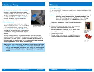 8 Vashe Wound Therapy 866.918.2743
Fill the Generator with Vashe
Electrolyte Solution
This initial portion of the Vashe Wound Therapy Solution primes the Generator’s
electrochemical cell, is not suitable for use, and should be discarded down a sink
drain. Dispose of the waste product in the waste container as well. Replace both the
dispense container and waste container into their respective wells. Wait 10 minutes
before using the Vashe Wound Therapy Generator again.
Note: During the initial priming process, the Generator will beep and blink the lights on
the Reservoir Status Panel and the Mode Panel as the unit initiates its alerts.
Turn the power off and then on to reset the alerts. Repeat the priming procedure
two to three times until the Generator no long beeps or blinks to complete the
priming.
4. Fill the Generator with Vashe Electrolyte Solution
Lift the fill lid on top of the Vashe Wound Therapy
Generator. Carefully and slowly pour an entire bottle of
the Vashe Electrolyte Solution into the funnel. The
green OK light on the Reservoir Status Panel will
illuminate. Use caution when pouring the Vashe
Electrolyte Solution to avoid spills.
5. Prime the Generator
The priming process conditions the Vashe Wound
Therapy Generator for use and is only needed when it
is first unboxed or unused for an extended period.
Select the Manual button on the Mode Panel and then
hold down the gray dispense button to dispense 250ml
of Vashe Wound Therapy Solution into the dispense
container.
Installation and Priming
866.918.2743 Vashe Wound Therapy 17
Replacing the Fuses
The two fuses located on the back of the Vashe Wound Therapy Generator are the only
user-serviceable parts.
CAUTION: Read the fuse label located on the back of the Vashe Wound Therapy
Generator before fuse replacement. Replace the fuses only with
those of the same type and rating. The Vashe Wound Therapy
Generator is protected by two 3.15A, 250V time delay fuses.
1. Power off the Vashe Wound Therapy Generator and remove the
cord.
2. With a small flat screwdriver, open the door to the power entry
module, as shown in the upper photo to the right.
3. With the same small flat screwdriver, pull out the fuse holder
assembly, as shown in the lower photo to the right.
4. Replace the blown fuses.
5. Reinstall the fuse holder assembly and plug in the power cord.
Power on Vashe Wound Therapy Generator and proceed as
normal.
Maintenance
Open door of the
power entry
module
Fuse holder
assembly
 