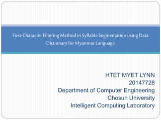 HTET MYET LYNN
20147728
Department of Computer Engineering
Chosun University
Intelligent Computing Laboratory
First-Character Filtering Method in SyllableSegmentation usingData
Dictionary for MyanmarLanguage
 