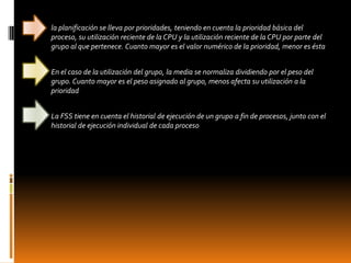    la planificación se lleva por prioridades, teniendo en cuenta la prioridad básica del
    proceso, su utilización reciente de la CPU y la utilización reciente de la CPU por parte del
    grupo al que pertenece. Cuanto mayor es el valor numérico de la prioridad, menor es ésta


   En el caso de la utilización del grupo, la media se normaliza dividiendo por el peso del
    grupo. Cuanto mayor es el peso asignado al grupo, menos afecta su utilización a la
    prioridad


   La FSS tiene en cuenta el historial de ejecución de un grupo a fin de procesos, junto con el
    historial de ejecución individual de cada proceso
 