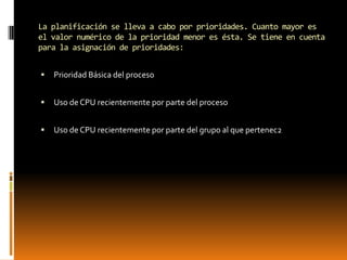 La planificación se lleva a cabo por prioridades. Cuanto mayor es
el valor numérico de la prioridad menor es ésta. Se tiene en cuenta
para la asignación de prioridades:


   Prioridad Básica del proceso


   Uso de CPU recientemente por parte del proceso


   Uso de CPU recientemente por parte del grupo al que pertenec2
 
