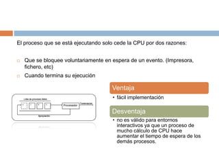 El proceso que se está ejecutando solo cede la CPU por dos razones:


   Que se bloquee voluntariamente en espera de un evento. (Impresora,
    fichero, etc)
   Cuando termina su ejecución

                                      Ventaja
                                      • fácil implementación

                                      Desventaja
                                      • no es válido para entornos
                                        interactivos ya que un proceso de
                                        mucho cálculo de CPU hace
                                        aumentar el tiempo de espera de los
                                        demás procesos.
 