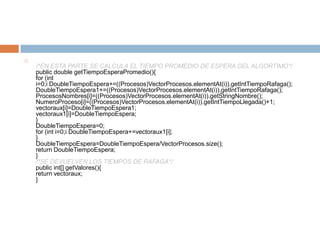 
    /*EN ESTA PARTE SE CALCULA EL TIEMPO PROMEDIO DE ESPERA DEL ALGORTIMO*/
    public double getTiempoEsperaPromedio(){
    for (int
    i=0;i DoubleTiempoEspera+=((Procesos)VectorProcesos.elementAt(i)).getIntTiempoRafaga();
    DoubleTiempoEspera1+=((Procesos)VectorProcesos.elementAt(i)).getIntTiempoRafaga();
    ProcesosNombres[i]=((Procesos)VectorProcesos.elementAt(i)).getStringNombre();
    NumeroProceso[i]=((Procesos)VectorProcesos.elementAt(i)).getIntTiempoLlegada()+1;
    vectoraux[i]=DoubleTiempoEspera1;
    vectoraux1[i]=DoubleTiempoEspera;
    }
    DoubleTiempoEspera=0;
    for (int i=0;i DoubleTiempoEspera+=vectoraux1[i];
    }
    DoubleTiempoEspera=DoubleTiempoEspera/VectorProcesos.size();
    return DoubleTiempoEspera;
    }
    /*SE DEVUELVEN LOS TIEMPOS DE RAFAGA*/
    public int[] getValores(){
    return vectoraux;
    }
 