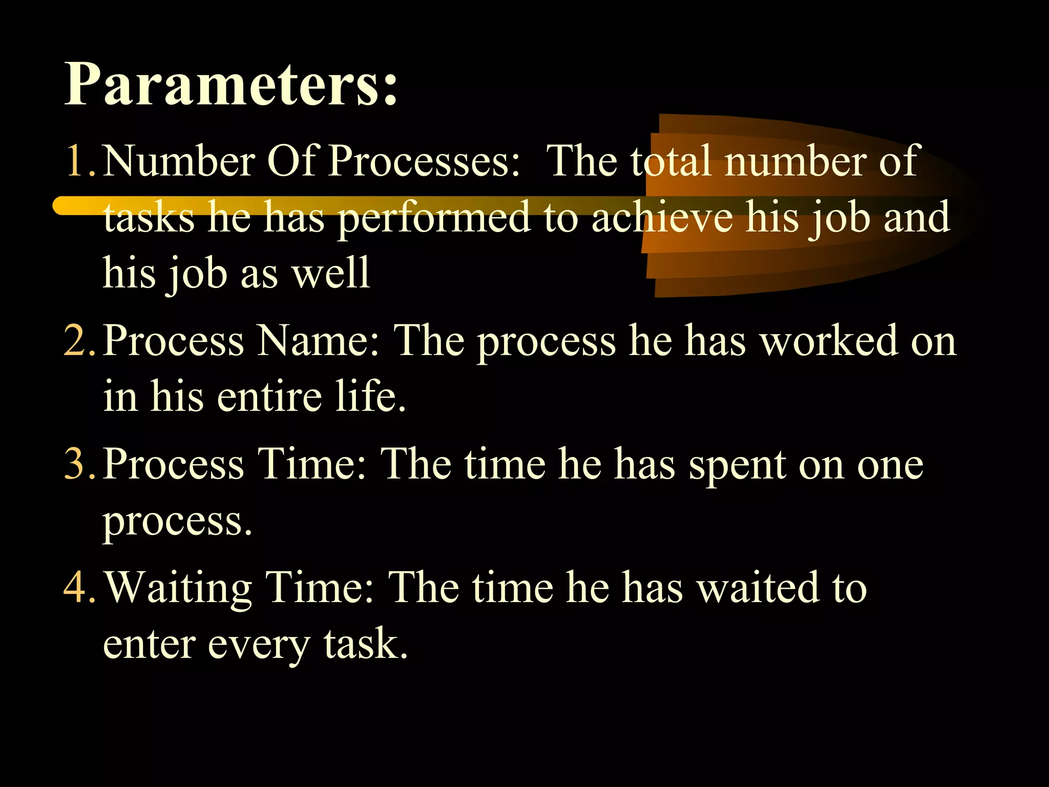 Parameters:
1.Number Of Processes: The total number of
tasks he has performed to achieve his job and
his job as well
2.Process Name: The process he has worked on
in his entire life.
3.Process Time: The time he has spent on one
process.
4.Waiting Time: The time he has waited to
enter every task.
 