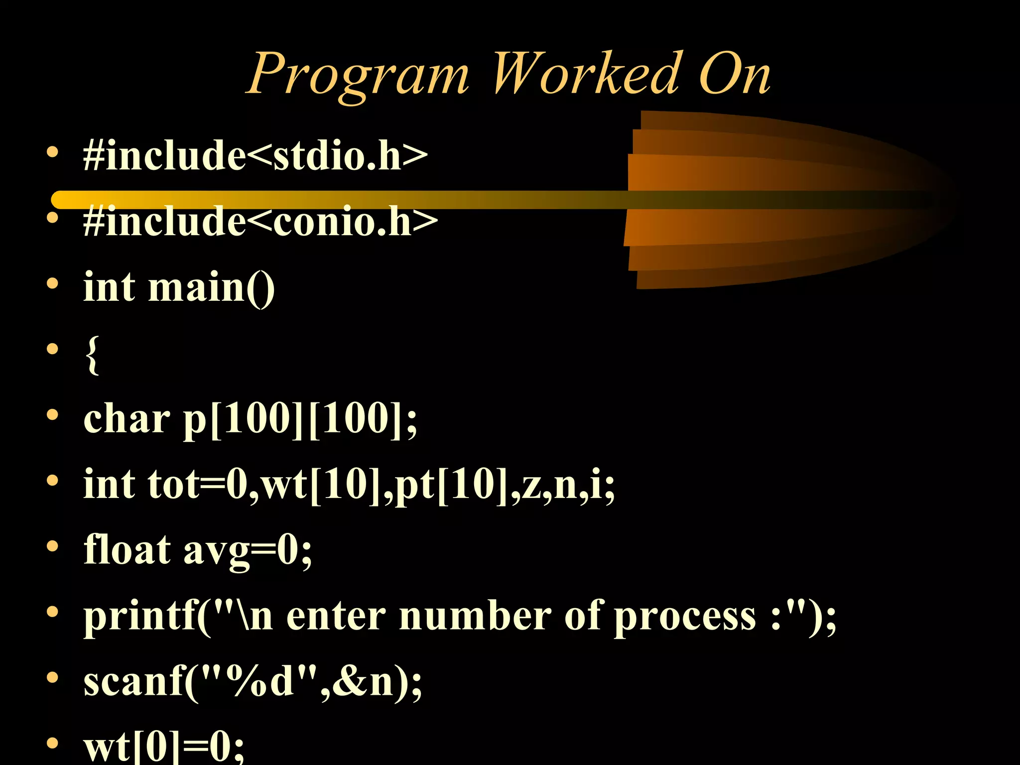 Program Worked On
• #include<stdio.h>
• #include<conio.h>
• int main()
• {
• char p[100][100];
• int tot=0,wt[10],pt[10],z,n,i;
• float avg=0;
• printf("n enter number of process :");
• scanf("%d",&n);
• wt[0]=0;
 