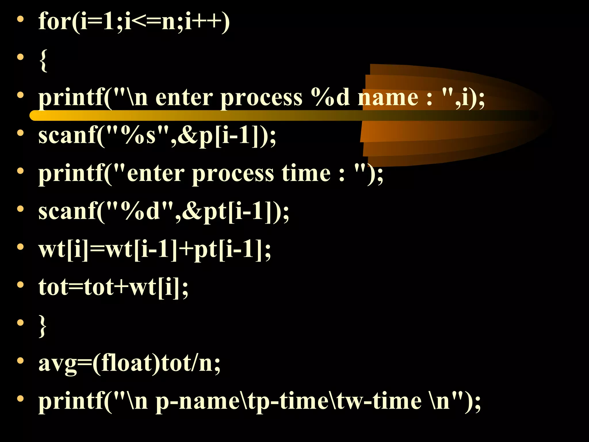 • for(i=1;i<=n;i++)
• {
• printf("n enter process %d name : ",i);
• scanf("%s",&p[i-1]);
• printf("enter process time : ");
• scanf("%d",&pt[i-1]);
• wt[i]=wt[i-1]+pt[i-1];
• tot=tot+wt[i];
• }
• avg=(float)tot/n;
• printf("n p-nametp-timetw-time n");
 