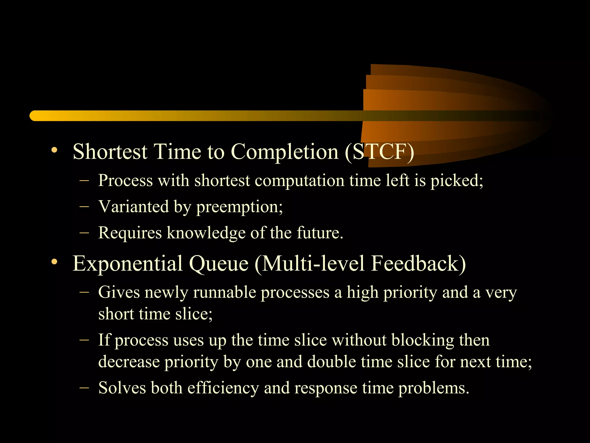 • Shortest Time to Completion (STCF)
– Process with shortest computation time left is picked;
– Varianted by preemption;
– Requires knowledge of the future.
• Exponential Queue (Multi-level Feedback)
– Gives newly runnable processes a high priority and a very
short time slice;
– If process uses up the time slice without blocking then
decrease priority by one and double time slice for next time;
– Solves both efficiency and response time problems.
 