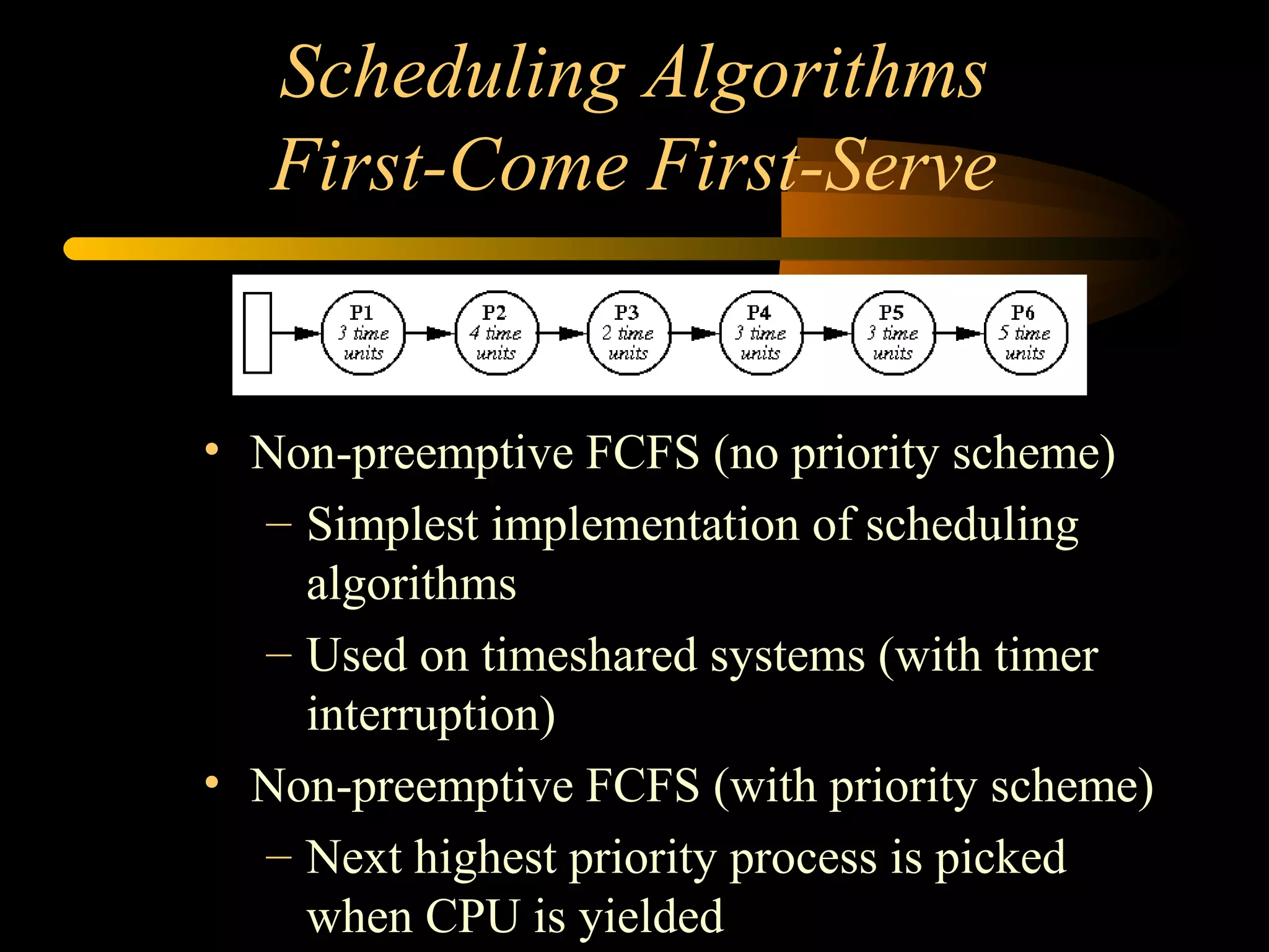 Scheduling Algorithms
First-Come First-Serve
• Non-preemptive FCFS (no priority scheme)
– Simplest implementation of scheduling
algorithms
– Used on timeshared systems (with timer
interruption)
• Non-preemptive FCFS (with priority scheme)
– Next highest priority process is picked
when CPU is yielded
 