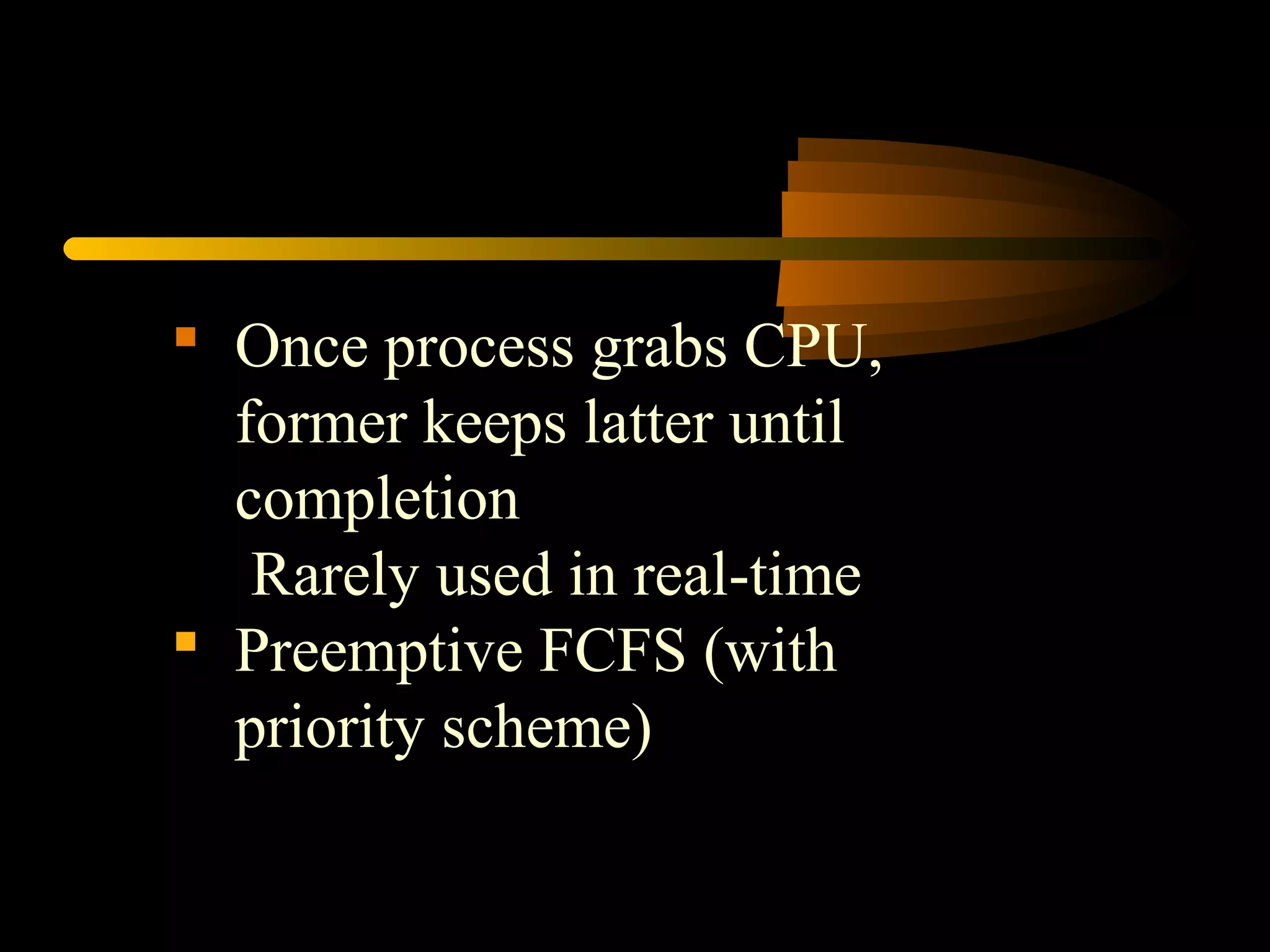  Once process grabs CPU,
former keeps latter until
completion
Rarely used in real-time
 Preemptive FCFS (with
priority scheme)
 