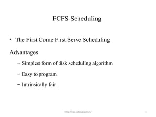FCFS Scheduling

• The First Come First Serve Scheduling

Advantages
   – Simplest form of disk scheduling algorithm

   – Easy to program

   – Intrinsically fair




                          http://raj-os.blogspot.in/   1
 