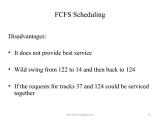 FCFS Scheduling


Disadvantages:

• It does not provide best service

• Wild swing from 122 to 14 and then back to 124

• If the requests for tracks 37 and 124 could be serviced
  together


                       http://raj-os.blogspot.in/       14
 
