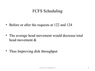 FCFS Scheduling


• Before or after the requests at 122 and 124

• The average head movement would decrease total
  head movement &

• Thus Improving disk throughput



                      http://raj-os.blogspot.in/   15
 