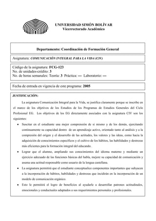 UNIVERSIDAD SIMÓN BOLÍVAR
                                    Vicerrectorado Académico




                  Departamento: Coordinación de Formación General

Asignatura: COMUNICACIÓN INTEGRAL PARA LA VIDA (CIV)

Código de la asignatura: FCG-123
No. de unidades-crédito: 3
No. de horas semanales: Teoría: 3 Práctica: --- Laboratorio: ---

Fecha de entrada en vigencia de este programa: 2005

JUSTIFICACIÓN:

      La asignatura Comunicación Integral para la Vida, se justifica claramente porque se inscribe en
el marco de los objetivos de los Estudios de los Programas de Estudios Generales del Ciclo
Profesional EG. Los objetivos de los EG directamente asociados con la asignatura CIV son los
siguientes:
       Suscitar en el estudiante una mejor comprensión de si mismo y de los demás, ejercitando
       continuamente su capacidad dentro de un aprendizaje activo, orientado tanto al análisis y a la
       compresión del origen y el desarrollo de las actitudes, los valores y las ideas, como hacia la
       adquisición de conocimientos específicos y el cultivo de los hábitos, las habilidades y destrezas
       más eficientes para la formación integral del educando.
       Lograr que el alumno, ampliando sus conocimientos del idioma materno y mediante un
       ejercicio adecuado de las funciones básicas del habla, mejore su capacidad de comunicación y
       asuma una actitud responsable como usuario de la lengua castellana.
       La asignatura permitirá que el estudiante conceptualice componentes importantes que subyacen
       a la incorporación de hábitos, habilidades y destrezas que incidirán en la incorporación de un
       modelo de comunicación orgánico.
       Esto le permitirá el logro de beneficios al ayudarle a desarrollar patrones actitudinales,
       emocionales y conductuales adaptados a sus requerimientos personales y profesionales.
 