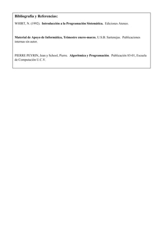 Bibliografía y Referencias:
WHIRT, N. (1992). Introducción a la Programación Sistemática. Ediciones Ateneo.



Material de Apoyo de Informática, Trimestre enero-marzo, U.S.B. Sartenejas. Publicaciones
internas sin autor.



PIERRE PEYRIN, Jean y School, Pierre. Algoritmica y Programación. Publicación 83-01, Escuela
de Computación U.C.V.
 