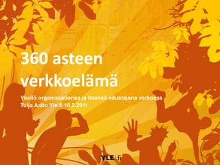 360 asteen verkkoelämä Yksilö organisaationsa ja itsensä edustajana verkossa Tuija Aalto Yle.fi 16.2.2011 