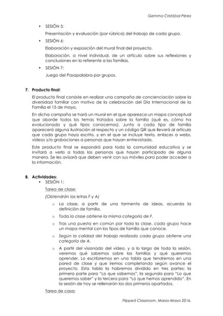 Gemma Cristóbal Pérez
Flipped Classroom. Marzo-Mayo 2016.
• SESIÓN 5:
Presentación y evaluación (por rúbrica) del trabajo de cada grupo.
• SESIÓN 6:
Elaboración y exposición del mural final del proyecto.
Elaboración, a nivel individual, de un artículo sobre sus reflexiones y
conclusiones en lo referente a las familias.
• SESIÓN 7:
Juego del Pasapalabra por grupos.
7. Producto final:
El producto final consiste en realizar una campaña de concienciación sobre la
diversidad familiar con motivo de la celebración del Día Internacional de la
Familia el 15 de mayo.
En dicha campaña se hará un mural en el que aparezca un mapa conceptual
que aborde todos los temas tratados sobre la familia (qué es, cómo ha
evolucionado y qué tipos conocemos). Junto a cada tipo de familia
aparecerá alguna ilustración al respecto y un código QR que llevará al artículo
que cada grupo haya escrito, y en el que se incluye texto, enlaces a webs,
vídeos y/o grabaciones a personas que hayan entrevistado.
Este producto final se expondrá para toda la comunidad educativa y se
invitará a verlo a todas las personas que hayan participado de alguna
manera. Se les avisará que deben venir con sus móviles para poder acceder a
la información.
8. Actividades:
• SESIÓN 1:
Tarea de clase:
(Obtendrán las letras F y A)
o La clase, a partir de una tormenta de ideas, acuerda la
definición de familia.
o Toda la clase obtiene la misma categoría de F.
o Tras una puesta en común por toda la clase, cada grupo hace
un mapa mental con los tipos de familia que conoce.
o Según la calidad del trabajo realizado cada grupo obtiene una
categoría de A.
o A partir del visionado del vídeo, y a lo largo de toda la sesión,
veremos qué sabemos sobre las familias y qué queremos
aprender. Lo escribiremos en una tabla que tendremos en una
pared de clase y que iremos completando según avance el
proyecto. Esta tabla la habremos dividido en tres partes: la
primera parte para “Lo que sabemos”, la segunda para “Lo que
queremos saber” y la tercera para “Lo que hemos aprendido”. En
la sesión de hoy se rellenarán los dos primeros apartados.
Tarea de casa:
 