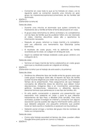 Gemma Cristóbal Pérez
Flipped Classroom. Marzo-Mayo 2016.
o Comentar en casa todo lo que se ha tratado en clase y en la
siguiente sesión se comentan durante unos minutos en gran
grupo las impresiones/opiniones/comentarios de las familias del
alumnado.
• SESIÓN 2:
(Obtendrán la letra M)
Tarea de clase:
o Durante unos minutos el alumnado que quiera comenta las
impresiones de su familia al tratar el tema del proyecto en casa.
o El grupo-clase retomamos la última actividad y la completamos
con los tipos de familia que les pudieran faltar una vez visionado
el vídeo, mientras discutimos sobre ello y aportamos la
información necesaria.
o Después, en grupo, retoman su mapa mental y lo completan,
esta vez utilizando una herramienta tipo Goconqr (antes
Examtime).
o El resultado de cada grupo, más la definición de Familia
acordada por la clase, se cuelgan en el blog de aula.
o Según la calidad del trabajo realizado cada grupo obtiene una
categoría de A.
Tarea de casa:
o Terminar el mapa mental de forma colaborativa en cada grupo
para que su resultado pueda ser colgado en el blog.
• SESIÓN 3:
(Obtendrán la letra I por el trabajo de esta sesión y la próxima)
Tarea de clase:
o Dividimos los diferentes tipos de familia entre los grupos para que
cada grupo investigue sobre ello. El reparto de tipos de familia
puede hacerse eligiendo por orden de puntuación. Se les limita el
tiempo de la presentación. Para asegurarnos de que trabajan
conceptos de diferentes áreas les decimos que deben incluir
descripciones, imágenes (fijas o en movimiento), porcentajes,
gráficas, localizaciones, referencias a diferentes épocas,
personas famosas que pertenezcan a ese tipo de familias, etc.
o En esta sesión comenzarán a preparar una presentación que
expondrán más adelante en clase y para la que utilizarán
herramientas de tipo Prezi, o Biteslide (más sencilla). Para esta
actividad, pueden investigar en internet y contactar con alguna
asociación que les pueda dar alguna información extra, para lo
que deberán preparar una pequeña entrevista que podrán
incluir en texto escrito o mediante un podcast con Soundcloud.
o Deberán poner el logo y nombre del grupo más los nombres de
todos sus componentes.
Tarea de casa:
o Como este trabajo excederá el tiempo de clase, pueden utilizar
Google Drive para poner en común su trabajo.
• SESIÓN 4:
 