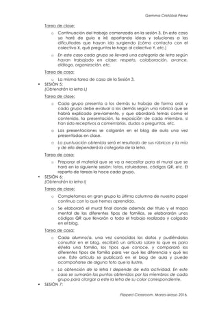 Gemma Cristóbal Pérez
Flipped Classroom. Marzo-Mayo 2016.
Tarea de clase:
o Continuación del trabajo comenzado en la sesión 3. En este caso
yo haré de guía e iré aportando ideas y soluciones a las
dificultades que hayan ido surgiendo (cómo contacto con el
colectivo X, qué preguntas le hago al colectivo Y, etc.)
o En este caso cada grupo se llevará una categoría de letra según
hayan trabajado en clase: respeto, colaboración, avance,
diálogo, organización, etc.
Tarea de casa:
o La misma tarea de casa de la Sesión 3.
• SESIÓN 5:
(Obtendrán la letra L)
Tarea de clase:
o Cada grupo presenta a los demás su trabajo de forma oral, y
cada grupo debe evaluar a los demás según una rúbrica que se
habrá explicado previamente, y que abordará temas como el
contenido, la presentación, la exposición de cada miembro, si
han sido receptivos a comentarios, dudas o preguntas, etc.
o Las presentaciones se colgarán en el blog de aula una vez
presentadas en clase.
o La puntuación obtenida será el resultado de sus rúbricas y la mía
y de ello dependerá la categoría de la letra.
Tarea de casa:
o Preparar el material que se va a necesitar para el mural que se
hará en la siguiente sesión: fotos, rotuladores, códigos QR, etc. El
reparto de tareas la hace cada grupo.
• SESIÓN 6:
(Obtendrán la letra I)
Tarea de clase:
o Completamos en gran grupo la última columna de nuestro papel
continuo con lo que hemos aprendido.
o Se elaborará el mural final donde además del título y el mapa
mental de los diferentes tipos de familias, se elaborarán unos
códigos QR que llevarán a todo el trabajo realizado y colgado
en el blog.
Tarea de casa:
o Cada alumno/a, una vez conocidos los datos y pudiéndolos
consultar en el blog, escribirá un artículo sobre lo que es para
él/ella una familia, los tipos que conoce, y comparará los
diferentes tipos de familia para ver qué les diferencia y qué les
une. Este artículo se publicará en el blog de aula y puede
acompañarse de alguna foto que lo ilustre.
o La obtención de la letra I depende de esta actividad. En este
caso se sumarán los puntos obtenidos por los miembros de cada
grupo para otorgar a este la letra de su color correspondiente.
• SESIÓN 7:
 