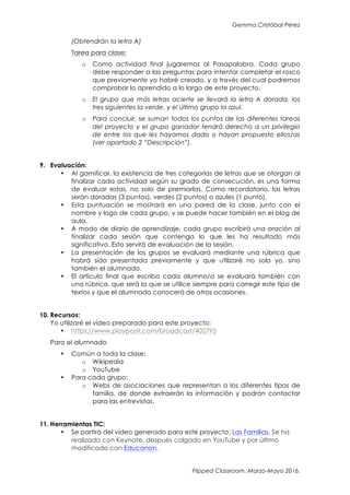 Gemma Cristóbal Pérez
Flipped Classroom. Marzo-Mayo 2016.
(Obtendrán la letra A)
Tarea para clase:
o Como actividad final jugaremos al Pasapalabra. Cada grupo
debe responder a las preguntas para intentar completar el rosco
que previamente yo habré creado, y a través del cual podremos
comprobar lo aprendido a lo largo de este proyecto.
o El grupo que más letras acierte se llevará la letra A dorada, los
tres siguientes la verde, y el último grupo la azul.
o Para concluir, se suman todos los puntos de las diferentes tareas
del proyecto y el grupo ganador tendrá derecho a un privilegio
de entre los que les hayamos dado o hayan propuesto ellos/as
(ver apartado 2 “Descripción”).
9. Evaluación:
• Al gamificar, la existencia de tres categorías de letras que se otorgan al
finalizar cada actividad según su grado de consecución, es una forma
de evaluar estas, no solo de premiarlas. Como recordatorio, las letras
serán doradas (3 puntos), verdes (2 puntos) o azules (1 punto).
• Esta puntuación se mostrará en una pared de la clase, junto con el
nombre y logo de cada grupo, y se puede hacer también en el blog de
aula.
• A modo de diario de aprendizaje, cada grupo escribirá una oración al
finalizar cada sesión que contenga lo que les ha resultado más
significativo. Esto servirá de evaluación de la sesión.
• La presentación de los grupos se evaluará mediante una rúbrica que
habrá sido presentada previamente y que utilizaré no solo yo, sino
también el alumnado.
• El artículo final que escriba cada alumno/a se evaluará también con
una rúbrica, que será la que se utilice siempre para corregir este tipo de
textos y que el alumnado conocerá de otras ocasiones.
10. Recursos:
Yo utilizaré el vídeo preparado para este proyecto:
• https://www.playposit.com/broadcast/402795
Para el alumnado
• Común a toda la clase:
o Wikipedia
o YouTube
• Para cada grupo:
o Webs de asociaciones que representan a los diferentes tipos de
familia, de donde extraerán la información y podrán contactar
para las entrevistas.
11. Herramientas TIC:
• Se partirá del vídeo generado para este proyecto: Las Familias. Se ha
realizado con Keynote, después colgado en YouTube y por último
modificado con Educanon.
 