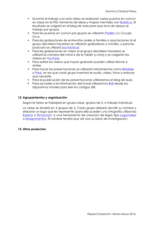 Gemma Cristóbal Pérez
Flipped Classroom. Marzo-Mayo 2016.
• Durante el trabajo con este vídeo se realizarán varias puestas en común
en clase en la PDI: tormenta de ideas y mapas mentales con Bubbl.us. El
resultado se colgará en el blog de aula para que sirva de apoyo al
trabajo por grupos.
• Para las puestas en común por grupos se utilizarán Padlet y/o Google
Drive.
• Para las grabaciones de entrevistas orales a familias o asociaciones (si el
grupo decidiera hacerlas) se utilizarán grabadoras o móviles, y para los
podcasts se utilizará Soundcloud.
• Para las grabaciones en vídeo (si el grupo decidiera hacerlas) se
utilizará la cámara del móvil o de la Tablet (u otra) y se colgarán los
vídeos en YouTube.
• Para editar los vídeos que hayan grabado pueden utilizar IMovie o
similar.
• Para hacer las presentaciones se utilizarán herramientas como Biteslide
o Prezi, en las que cada grupo insertará el audio, vídeo, fotos o enlaces
que necesite.
• Para la publicación de las presentaciones utilizaremos el blog de aula.
• Para acceder a la información del mural utilizaremos Bidi desde los
dispositivos móviles para leer los códigos QR.
12. Agrupamientos y organización:
Según la tarea se trabajará en grupo-clase, grupos de 5, o trabajo individual.
La clase se dividirá en 5 grupos de 5. Cada grupo deberá decidir su nombre y
elaborar un logo que les represente (para ello pueden una infografía utilizando
Easel.ly o Pictochart, o una herramienta de creación de logos tipo Logomaker
o Designmantic). El nombre tendrá que ver con su labor de investigación.
13. Otros productos:
 