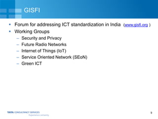 9
GISFI
 Forum for addressing ICT standardization in India (www.gisfi.org )
 Working Groups
– Security and Privacy
– Future Radio Networks
– Internet of Things (IoT)
– Service Oriented Network (SEoN)
– Green ICT
 